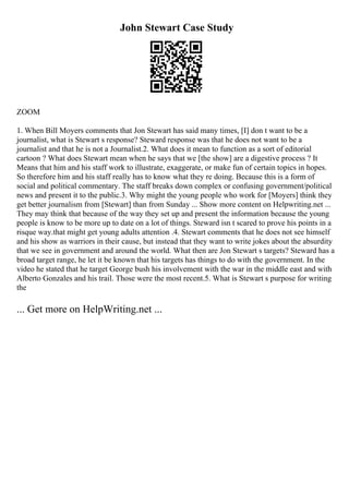 John Stewart Case Study
ZOOM
1. When Bill Moyers comments that Jon Stewart has said many times, [I] don t want to be a
journalist, what is Stewart s response? Steward response was that he does not want to be a
journalist and that he is not a Journalist.2. What does it mean to function as a sort of editorial
cartoon ? What does Stewart mean when he says that we [the show] are a digestive process ? It
Means that him and his staff work to illustrate, exaggerate, or make fun of certain topics in hopes.
So therefore him and his staff really has to know what they re doing. Because this is a form of
social and political commentary. The staff breaks down complex or confusing government/political
news and present it to the public.3. Why might the young people who work for [Moyers] think they
get better journalism from [Stewart] than from Sunday ... Show more content on Helpwriting.net ...
They may think that because of the way they set up and present the information because the young
people is know to be more up to date on a lot of things. Steward isn t scared to prove his points in a
risque way.that might get young adults attention .4. Stewart comments that he does not see himself
and his show as warriors in their cause, but instead that they want to write jokes about the absurdity
that we see in government and around the world. What then are Jon Stewart s targets? Steward has a
broad target range, he let it be known that his targets has things to do with the government. In the
video he stated that he target George bush his involvement with the war in the middle east and with
Alberto Gonzales and his trail. Those were the most recent.5. What is Stewart s purpose for writing
the
... Get more on HelpWriting.net ...
 