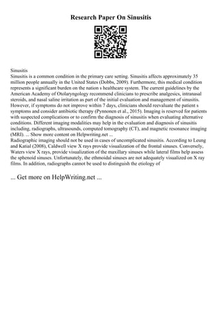Research Paper On Sinusitis
Sinusitis
Sinusitis is a common condition in the primary care setting. Sinusitis affects approximately 35
million people annually in the United States (Dobbs, 2009). Furthermore, this medical condition
represents a significant burden on the nation s healthcare system. The current guidelines by the
American Academy of Otolaryngology recommend clinicians to prescribe analgesics, intranasal
steroids, and nasal saline irritation as part of the initial evaluation and management of sinusitis.
However, if symptoms do not improve within 7 days, clinicians should reevaluate the patient s
symptoms and consider antibiotic therapy (Pynnonen et al., 2015). Imaging is reserved for patients
with suspected complications or to confirm the diagnosis of sinusitis when evaluating alternative
conditions. Different imaging modalities may help in the evaluation and diagnosis of sinusitis
including, radiographs, ultrasounds, computed tomography (CT), and magnetic resonance imaging
(MRI). ... Show more content on Helpwriting.net ...
Radiographic imaging should not be used in cases of uncomplicated sinusitis. According to Leung
and Katial (2008), Caldwell view X rays provide visualization of the frontal sinuses. Conversely,
Waters view X rays, provide visualization of the maxillary sinuses while lateral films help assess
the sphenoid sinuses. Unfortunately, the ethmoidal sinuses are not adequately visualized on X ray
films. In addition, radiographs cannot be used to distinguish the etiology of
... Get more on HelpWriting.net ...
 