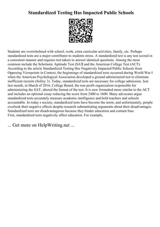 Standardized Testing Has Impacted Public Schools
Students are overwhelmed with school, work, extra curricular activities, family, etc. Perhaps
standardized tests are a major contributor to students stress. A standardized test is any test scored in
a consistent manner and requires test takers to answer identical questions. Among the most
common include the Scholastic Aptitude Test (SAT
) and the American College Test (ACT).
According to the article Standardized Testing Has Negatively Impacted Public Schools from
Opposing Viewpoints in Context, the beginnings of standardized tests occurred during World War I
when the American Psychological Association developed a ground administered test to eliminate
inefficient recruits (Solley 3). Today, standardized tests are necessary for college admission. Just
last month, in March of 2016, College Board, the non profit organization responsible for
administering the SAT, altered the format of the test. It is now formatted more similar to the ACT
and includes an optional essay reducing the score from 2400 to 1600. Many advocates argue
standardized tests accurately measure academic intelligence and hold teachers and schools
accountable. In today s society, standardized tests have become the norm, and unfortunately, people
overlook their negative effects despite research substantiating arguments about their disadvantages.
Standardized tests are disadvantageous because they hinder education and contain bias.
First, standardized tests negatively affect education. For example,
... Get more on HelpWriting.net ...
 