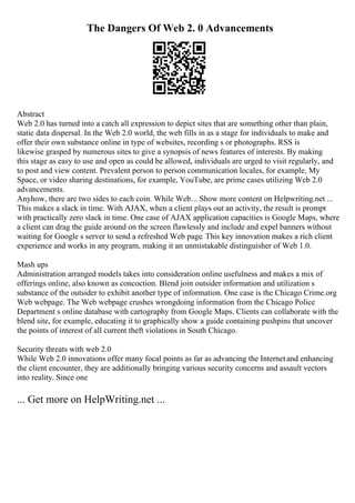 The Dangers Of Web 2. 0 Advancements
Abstract
Web 2.0 has turned into a catch all expression to depict sites that are something other than plain,
static data dispersal. In the Web 2.0 world, the web fills in as a stage for individuals to make and
offer their own substance online in type of websites, recording s or photographs. RSS is
likewise grasped by numerous sites to give a synopsis of news features of interests. By making
this stage as easy to use and open as could be allowed, individuals are urged to visit regularly, and
to post and view content. Prevalent person to person communication locales, for example, My
Space, or video sharing destinations, for example, YouTube, are prime cases utilizing Web 2.0
advancements.
Anyhow, there are two sides to each coin. While Web... Show more content on Helpwriting.net ...
This makes a slack in time. With AJAX, when a client plays out an activity, the result is prompt
with practically zero slack in time. One case of AJAX application capacities is Google Maps, where
a client can drag the guide around on the screen flawlessly and include and expel banners without
waiting for Google s server to send a refreshed Web page. This key innovation makes a rich client
experience and works in any program, making it an unmistakable distinguisher of Web 1.0.
Mash ups
Administration arranged models takes into consideration online usefulness and makes a mix of
offerings online, also known as concoction. Blend join outsider information and utilization s
substance of the outsider to exhibit another type of information. One case is the Chicago Crime.org
Web webpage. The Web webpage crushes wrongdoing information from the Chicago Police
Department s online database with cartography from Google Maps. Clients can collaborate with the
blend site, for example, educating it to graphically show a guide containing pushpins that uncover
the points of interest of all current theft violations in South Chicago.
Security threats with web 2.0
While Web 2.0 innovations offer many focal points as far as advancing the Internetand enhancing
the client encounter, they are additionally bringing various security concerns and assault vectors
into reality. Since one
... Get more on HelpWriting.net ...
 