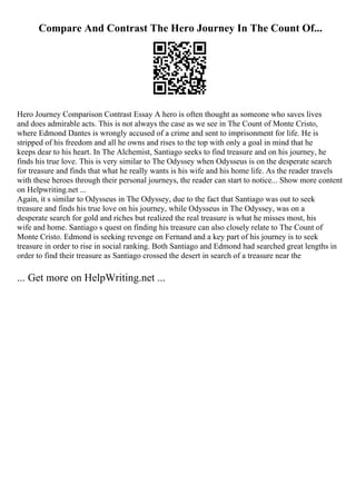 Compare And Contrast The Hero Journey In The Count Of...
Hero Journey Comparison Contrast Essay A hero is often thought as someone who saves lives
and does admirable acts. This is not always the case as we see in The Count of Monte Cristo,
where Edmond Dantes is wrongly accused of a crime and sent to imprisonment for life. He is
stripped of his freedom and all he owns and rises to the top with only a goal in mind that he
keeps dear to his heart. In The Alchemist, Santiago seeks to find treasure and on his journey, he
finds his true love. This is very similar to The Odyssey when Odysseus is on the desperate search
for treasure and finds that what he really wants is his wife and his home life. As the reader travels
with these heroes through their personal journeys, the reader can start to notice... Show more content
on Helpwriting.net ...
Again, it s similar to Odysseus in The Odyssey, due to the fact that Santiago was out to seek
treasure and finds his true love on his journey, while Odysseus in The Odyssey, was on a
desperate search for gold and riches but realized the real treasure is what he misses most, his
wife and home. Santiago s quest on finding his treasure can also closely relate to The Count of
Monte Cristo. Edmond is seeking revenge on Fernand and a key part of his journey is to seek
treasure in order to rise in social ranking. Both Santiago and Edmond had searched great lengths in
order to find their treasure as Santiago crossed the desert in search of a treasure near the
... Get more on HelpWriting.net ...
 