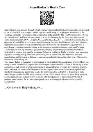 Accreditation In Health Care
Accreditation is an activity through which a nongovernmental authority allocates acknowledgement
to a school or health care organization for proven proficiency in carrying out preset criteria for
validated standards. For example, the accreditation of hospitals by The Joint Commission (TJC) on
Accreditation of Healthcare Organizations or schools of nursing by the American Academy of
Nurse Practitioners (AANP) (Sollecito, W. A., Johnson, J. K., 2011). To assist in understanding the
objective of, and differences between accreditationand licensure I will discuss both. Accreditation
means the procedure by which an authoritative body bestows official acknowledgement that a
compliance evaluation in conformance to the standards is proficient to carry out specific tasks.
Licensure is an activity whereby a government authority awards time restrained consent to an
individual to practice in a specific profession following validating that he or she has met preset and
regulated criteria (usually education, experience, and examination). The difference between
accreditation and licensure is that one is a governmental authority and the other is a... Show more
content on Helpwriting.net ...
This means that an organization is not required to participate in the accreditation process. However,
many exterior shareholders require health care organizations to exhibit efforts at advancing quality
and safety, which would involve participating in an accreditation program. Government, insurers,
and consumers are reassured through the idea that organizations are striving to reach published
standards or addressing quality and safety. To improve quality and safety is it feasible to make
accreditation mandatory? If it were mandatory what effects would it have on accrediting agencies,
health organizations, and surveyors? Would it alter the operation of accreditation? Would it
produce more burdens for accreditation agencies and health organizations to attain a positive
accreditation
... Get more on HelpWriting.net ...
 