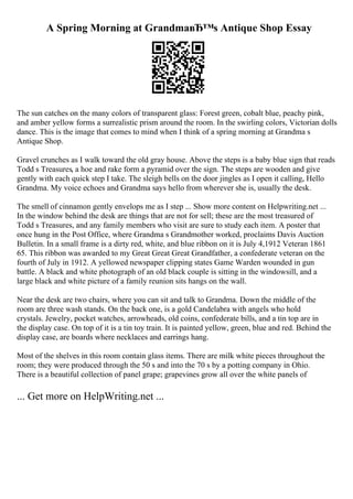 A Spring Morning at GrandmaвЂ™s Antique Shop Essay
The sun catches on the many colors of transparent glass: Forest green, cobalt blue, peachy pink,
and amber yellow forms a surrealistic prism around the room. In the swirling colors, Victorian dolls
dance. This is the image that comes to mind when I think of a spring morning at Grandma s
Antique Shop.
Gravel crunches as I walk toward the old gray house. Above the steps is a baby blue sign that reads
Todd s Treasures, a hoe and rake form a pyramid over the sign. The steps are wooden and give
gently with each quick step I take. The sleigh bells on the door jingles as I open it calling, Hello
Grandma. My voice echoes and Grandma says hello from wherever she is, usually the desk.
The smell of cinnamon gently envelops me as I step ... Show more content on Helpwriting.net ...
In the window behind the desk are things that are not for sell; these are the most treasured of
Todd s Treasures, and any family members who visit are sure to study each item. A poster that
once hung in the Post Office, where Grandma s Grandmother worked, proclaims Davis Auction
Bulletin. In a small frame is a dirty red, white, and blue ribbon on it is July 4,1912 Veteran 1861
65. This ribbon was awarded to my Great Great Great Grandfather, a confederate veteran on the
fourth of July in 1912. A yellowed newspaper clipping states Game Warden wounded in gun
battle. A black and white photograph of an old black couple is sitting in the windowsill, and a
large black and white picture of a family reunion sits hangs on the wall.
Near the desk are two chairs, where you can sit and talk to Grandma. Down the middle of the
room are three wash stands. On the back one, is a gold Candelabra with angels who hold
crystals. Jewelry, pocket watches, arrowheads, old coins, confederate bills, and a tin top are in
the display case. On top of it is a tin toy train. It is painted yellow, green, blue and red. Behind the
display case, are boards where necklaces and earrings hang.
Most of the shelves in this room contain glass items. There are milk white pieces throughout the
room; they were produced through the 50 s and into the 70 s by a potting company in Ohio.
There is a beautiful collection of panel grape; grapevines grow all over the white panels of
... Get more on HelpWriting.net ...
 