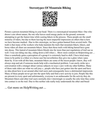 Stereotypes Of Mountain Biking
Picture a person mountain biking in your head. There is a stereotypical mountain biker. One who
doesn t care about nature, the one who leaves used energy packs on the ground, someone
attempting to get the fastest time while scaring hikers in the process. These people are the small
minority of riders, but due to them leaving the most impactful impression on others that is how
we have become marked . Due to this stereotype, we have gotten banned from several trails. The
truth is that many of the workers who help maintain the trails that mountain bikers, hikers, and
horse riders all share are mountain bikers. Since then these trails with biking barred have gone
into decay. This hatred of mountain bikers bleeds into far more than just regulations of trail use as
well. I was out riding one day, riding down a hill when i... Show more content on Helpwriting.net ...
Once a somebody gains a perception of a group it is extremely hard to shift. I have tried many
times to be polite to a hiker or a horse user but nevertheless they give me a glare when i pass
them by. Even with all this hate, mountain bikers are some of the nicest people i know, they will
always stop and ask if someone needs help with a mechanical problem. I can easily strike up a
conversation with a stranger about various subjects in ways i can t with my other hobbies. Many
of these rude riders are what we call joey s , people who have just gotten into the sport and have
no idea about how to act around other trail users and consequently leave a detrimental impression.
Many of these people never get into the sport fully and find a new activity to join. People like this
are present in every sport and unfortunately, everyone is an ambassador for the activity they do.
Mountain bikers and other trail users normally don t intermingle so usually the only time they come
into contact is on the trail. Due to this neither side really truly understands the other and breed
... Get more on HelpWriting.net ...
 
