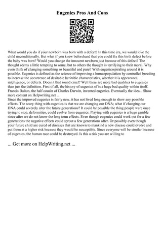 Eugenics Pros And Cons
What would you do if your newborn was born with a defect? In this time era, we would love the
child unconditionally. But what if you knew beforehand that you could fix this birth defect before
the baby was born? Would you change the innocent newborn just because of this defect? The
thought seems a little tempting to some, but to others the thought is terrifying to their moral. Why
even think of changing something so beautiful and pure? With eugenicsspiraling around it is
possible. Eugenics is defined as the science of improving a humanpopulation by controlled breeding
to increase the occurrence of desirable heritable characteristics, whether it is appearance,
intelligence, or defects. Doesn t that sound cruel? Well there are more bad qualities to eugenics
than just the definition. First of all, the history of eugenics of is a huge bad quality within itself.
Francis Dalton, the half cousin of Charles Darwin, invented eugenics. Eventually the idea... Show
more content on Helpwriting.net ...
Since the improved eugenics is fairly new, it has not lived long enough to show any possible
effects. The scary thing with eugenics is that we are changing our DNA; what if changing our
DNA could severely alter the future generations? It could be possible the thing people were once
trying to stop, deformities, could evolve from eugenics. Playing with eugenics is a huge gamble
since after we do not know the long term effects. Even though eugenics could work out for a few
generations the negative effects could sprout a few generations after. Or possibly even though
your future child are cured of diseases that are known to mankind a new disease could evolve and
put them at a higher risk because they would be susceptible. Since everyone will be similar because
of eugenics, the human race could be destroyed. Is this a risk you are willing to
... Get more on HelpWriting.net ...
 