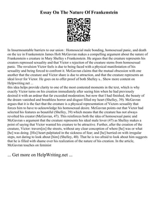 Essay On The Nature Of Frankenstein
In Insurmountable barriers to our union : Homosocial male bonding, homosexual panic, and death
on the ice in Frankenstein James Holt McGavran makes a compelling argument about the nature of
Frankenstein s creature in Mary Shelley s Frankenstein. He argues that the creature represents his
creators repressed sexuality and that Victor s rejection of the creature stems from homosexual
panic. The revulsion Victor feels is due to being faced with a physical manifestation of his
sexuality and being forced to confront it. McGavran claims that the mutual obsession with one
another that the creature and Victor share is due to attraction, and that the creature represents an
ideal lover for Victor. He goes on to offer proof of both Shelley s... Show more content on
Helpwriting.net ...
this idea helps provide clarity to one of the most contested moments in the text, which is why
exactly Victor turns on his creation immediately after seeing him when he had previously
desired it with an ardour that far exceeded moderation; but now that I had finished, the beauty of
the dream vanished and breathless horror and disgust filled my heart (Shelley, 39). McGavran
argues that it is the fact that the creature is a physical representation of Victors sexuality that
forces him to have to acknowledge his homosexual desire. McGavran points out that Victor had
selected his features as beautiful (Shelley, 39) which means that the creature has not always
revolted his creator (McGavran, 47). This reinforces both the idea of homosexual panic and
McGavran s argument that the creature represents his ideal male lover (47) as Shelley makes a
point of saying that Victor wanted his creature to be attractive. Further, after the creation of the
creature, Victor: travers[es] the streets, without any clear conception of where [he] was or what
[he] was doing. [His] heart palpitated in the sickness of fear; and [he] hurried on with irregular
steps, not daring to look about [him] (Shelley, 40). That he is too afraid to look about him suggests
that he is filled with shame over his realization of the nature of his creation. In the article,
McGavran touches on feminist
... Get more on HelpWriting.net ...
 