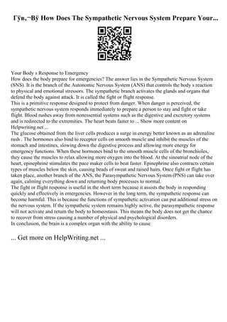 Гўв‚¬Вў How Does The Sympathetic Nervous System Prepare Your...
Your Body s Response to Emergency
How does the body prepare for emergencies? The answer lies in the Sympathetic Nervous System
(SNS). It is the branch of the Autonomic Nervous System (ANS) that controls the body s reaction
to physical and emotional stressors. The sympathetic branch activates the glands and organs that
defend the body against attack. It is called the fight or flight response.
This is a primitive response designed to protect from danger. When danger is perceived, the
sympathetic nervous system responds immediately to prepare a person to stay and fight or take
flight. Blood rushes away from nonessential systems such as the digestive and excretory systems
and is redirected to the extremities. The heart beats faster to ... Show more content on
Helpwriting.net ...
The glucose obtained from the liver cells produces a surge in energy better known as an adrenaline
rush . The hormones also bind to receptor cells on smooth muscle and inhibit the muscles of the
stomach and intestines, slowing down the digestive process and allowing more energy for
emergency functions. When these hormones bind to the smooth muscle cells of the bronchioles,
they cause the muscles to relax allowing more oxygen into the blood. At the sinoatrial node of the
heart, epinephrine stimulates the pace maker cells to beat faster. Epinephrine also contracts certain
types of muscles below the skin, causing beads of sweat and raised hairs. Once fight or flight has
taken place, another branch of the ANS, the Parasympathetic Nervous System (PNS) can take over
again, calming everything down and returning body processes to normal.
The fight or flight response is useful in the short term because it assists the body in responding
quickly and effectively in emergencies. However in the long term, the sympathetic response can
become harmful. This is because the functions of sympathetic activation can put additional stress on
the nervous system. If the sympathetic system remains highly active, the parasympathetic response
will not activate and return the body to homeostasis. This means the body does not get the chance
to recover from stress causing a number of physical and psychological disorders.
In conclusion, the brain is a complex organ with the ability to cause
... Get more on HelpWriting.net ...
 