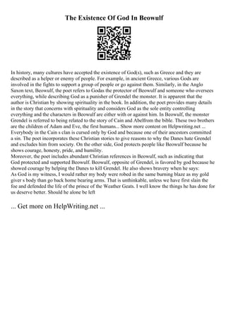 The Existence Of God In Beowulf
In history, many cultures have accepted the existence of God(s), such as Greece and they are
described as a helper or enemy of people. For example, in ancient Greece, various Gods are
involved in the fights to support a group of people or go against them. Similarly, in the Anglo
Saxon text, Beowulf, the poet refers to Godas the protector of Beowulf and someone who oversees
everything, while describing God as a punisher of Grendel the monster. It is apparent that the
author is Christian by showing spirituality in the book. In addition, the poet provides many details
in the story that concerns with spirituality and considers God as the sole entity controlling
everything and the characters in Beowulf are either with or against him. In Beowulf, the monster
Grendel is referred to being related to the story of Cain and Abelfrom the bible. These two brothers
are the children of Adam and Eve, the first humans... Show more content on Helpwriting.net ...
Everybody in the Cain s clan is cursed only by God and because one of their ancestors committed
a sin. The poet incorporates these Christian stories to give reasons to why the Danes hate Grendel
and excludes him from society. On the other side, God protects people like Beowulf because he
shows courage, honesty, pride, and humility.
Moreover, the poet includes abundant Christian references in Beowulf, such as indicating that
God protected and supported Beowulf. Beowulf, opposite of Grendel, is favored by god because he
showed courage by helping the Danes to kill Grendel. He also shows bravery when he says:
As God is my witness, I would rather my body were robed in the same burning blaze as my gold
giver s body than go back home bearing arms. That is unthinkable, unless we have first slain the
foe and defended the life of the prince of the Weather Geats. I well know the things he has done for
us deserve better. Should he alone be left
... Get more on HelpWriting.net ...
 