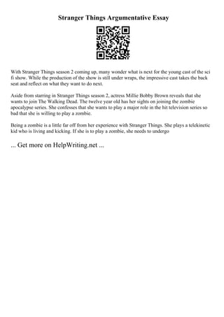 Stranger Things Argumentative Essay
With Stranger Things season 2 coming up, many wonder what is next for the young cast of the sci
fi show. While the production of the show is still under wraps, the impressive cast takes the back
seat and reflect on what they want to do next.
Aside from starring in Stranger Things season 2, actress Millie Bobby Brown reveals that she
wants to join The Walking Dead. The twelve year old has her sights on joining the zombie
apocalypse series. She confesses that she wants to play a major role in the hit television series so
bad that she is willing to play a zombie.
Being a zombie is a little far off from her experience with Stranger Things. She plays a telekinetic
kid who is living and kicking. If she is to play a zombie, she needs to undergo
... Get more on HelpWriting.net ...
 