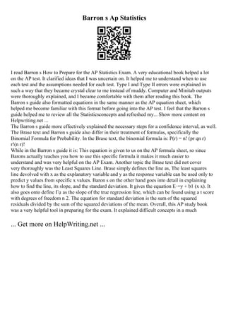 Barron s Ap Statistics
I read Barron s How to Prepare for the AP Statistics Exam. A very educational book helped a lot
on the AP test. It clarified ideas that I was uncertain on. It helped me to understand when to use
each test and the assumptions needed for each test. Type I and Type II errors were explained in
such a way that they became crystal clear to me instead of muddy. Computer and Minitab outputs
were thoroughly explained, and I became comfortable with them after reading this book. The
Barron s guide also formatted equations in the same manner as the AP equation sheet, which
helped me become familiar with this format before going into the AP test. I feel that the Barron s
guide helped me to review all the Statisticsconcepts and refreshed my... Show more content on
Helpwriting.net ...
The Barron s guide more effectively explained the necessary steps for a confidence interval, as well.
The Brase text and Barron s guide also differ in their treatment of formulas, specifically the
Binomial Formula for Probability. In the Brase text, the binomial formula is: P(r) = n! (pr qn r)
r!(n r)!
While in the Barron s guide it is: This equation is given to us on the AP formula sheet, so since
Barons actually teaches you how to use this specific formula it makes it much easier to
understand and was very helpful on the AP Exam. Another topic the Brase text did not cover
very thoroughly was the Least Squares Line. Brase simply defines the line as, The least squares
line devolved with x as the explanatory variable and y as the response variable can be used only to
predict y values from specific x values. Baron s on the other hand goes into detail in explaining
how to find the line, its slope, and the standard deviation. It gives the equation Е·=y + b1 (x x). It
also goes onto define Гџ as the slope of the true regression line, which can be found using a t score
with degrees of freedom n 2. The equation for standard deviation is the sum of the squared
residuals divided by the sum of the squared deviations of the mean. Overall, this AP study book
was a very helpful tool in preparing for the exam. It explained difficult concepts in a much
... Get more on HelpWriting.net ...
 
