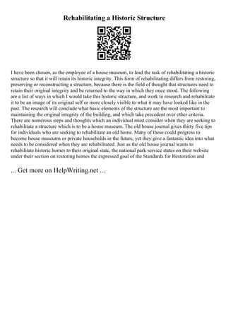 Rehabilitating a Historic Structure
I have been chosen, as the employee of a house museum, to lead the task of rehabilitating a historic
structure so that it will retain its historic integrity. This form of rehabilitating differs from restoring,
preserving or reconstructing a structure, because there is the field of thought that structures need to
retain their original integrity and be returned to the way in which they once stood. The following
are a list of ways in which I would take this historic structure, and work to research and rehabilitate
it to be an image of its original self or more closely visible to what it may have looked like in the
past. The research will conclude what basic elements of the structure are the most important to
maintaining the original integrity of the building, and which take precedent over other criteria.
There are numerous steps and thoughts which an individual must consider when they are seeking to
rehabilitate a structure which is to be a house museum. The old house journal gives thirty five tips
for individuals who are seeking to rehabilitate an old home. Many of these could progress to
become house museums or private households in the future, yet they give a fantastic idea into what
needs to be considered when they are rehabilitated. Just as the old house journal wants to
rehabilitate historic homes to their original state, the national park service states on their website
under their section on restoring homes the expressed goal of the Standards for Restoration and
... Get more on HelpWriting.net ...
 