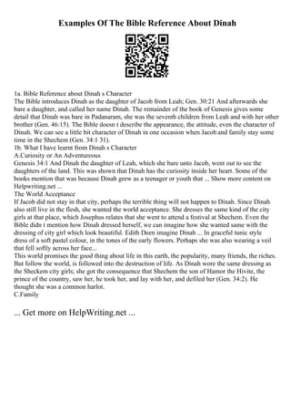 Examples Of The Bible Reference About Dinah
1a. Bible Reference about Dinah s Character
The Bible introduces Dinah as the daughter of Jacob from Leah; Gen. 30:21 And afterwards she
bare a daughter, and called her name Dinah. The remainder of the book of Genesis gives some
detail that Dinah was bare in Padanaram, she was the seventh children from Leah and with her other
brother (Gen. 46:15). The Bible doesn t describe the appearance, the attitude, even the character of
Dinah. We can see a little bit character of Dinah in one occasion when Jacob and family stay some
time in the Shechem (Gen. 34:1 31).
1b. What I have learnt from Dinah s Character
A.Curiosity or An Adventureous
Genesis 34:1 And Dinah the daughter of Leah, which she bare unto Jacob, went out to see the
daughters of the land. This was shown that Dinah has the curiosity inside her heart. Some of the
books mention that was because Dinah grew as a teenager or youth that ... Show more content on
Helpwriting.net ...
The World Acceptance
If Jacob did not stay in that city, perhaps the terrible thing will not happen to Dinah. Since Dinah
also still live in the flesh, she wanted the world acceptance. She dresses the same kind of the city
girls at that place, which Josephus relates that she went to attend a festival at Shechem. Even the
Bible didn t mention how Dinah dressed herself, we can imagine how she wanted same with the
dressing of city girl which look beautiful. Edith Deen imagine Dinah ... In graceful tunic style
dress of a soft pastel colour, in the tones of the early flowers. Perhaps she was also wearing a veil
that fell softly across her face...
This world promises the good thing about life in this earth, the popularity, many friends, the riches.
But follow the world, is followed into the destruction of life. As Dinah wore the same dressing as
the Sheckem city girls; she got the consequence that Shechem the son of Hamor the Hivite, the
prince of the country, saw her, he took her, and lay with her, and defiled her (Gen. 34:2). He
thought she was a common harlot.
C.Family
... Get more on HelpWriting.net ...
 