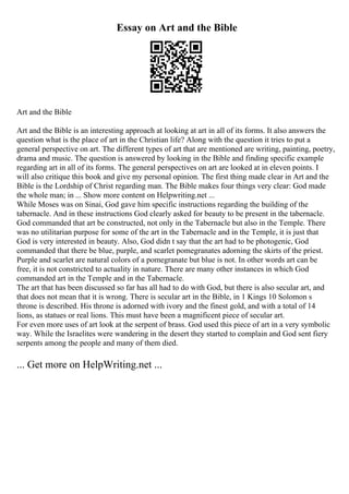 Essay on Art and the Bible
Art and the Bible
Art and the Bible is an interesting approach at looking at art in all of its forms. It also answers the
question what is the place of art in the Christian life? Along with the question it tries to put a
general perspective on art. The different types of art that are mentioned are writing, painting, poetry,
drama and music. The question is answered by looking in the Bible and finding specific example
regarding art in all of its forms. The general perspectives on art are looked at in eleven points. I
will also critique this book and give my personal opinion. The first thing made clear in Art and the
Bible is the Lordship of Christ regarding man. The Bible makes four things very clear: God made
the whole man; in ... Show more content on Helpwriting.net ...
While Moses was on Sinai, God gave him specific instructions regarding the building of the
tabernacle. And in these instructions God clearly asked for beauty to be present in the tabernacle.
God commanded that art be constructed, not only in the Tabernacle but also in the Temple. There
was no utilitarian purpose for some of the art in the Tabernacle and in the Temple, it is just that
God is very interested in beauty. Also, God didn t say that the art had to be photogenic, God
commanded that there be blue, purple, and scarlet pomegranates adorning the skirts of the priest.
Purple and scarlet are natural colors of a pomegranate but blue is not. In other words art can be
free, it is not constricted to actuality in nature. There are many other instances in which God
commanded art in the Temple and in the Tabernacle.
The art that has been discussed so far has all had to do with God, but there is also secular art, and
that does not mean that it is wrong. There is secular art in the Bible, in 1 Kings 10 Solomon s
throne is described. His throne is adorned with ivory and the finest gold, and with a total of 14
lions, as statues or real lions. This must have been a magnificent piece of secular art.
For even more uses of art look at the serpent of brass. God used this piece of art in a very symbolic
way. While the Israelites were wandering in the desert they started to complain and God sent fiery
serpents among the people and many of them died.
... Get more on HelpWriting.net ...
 