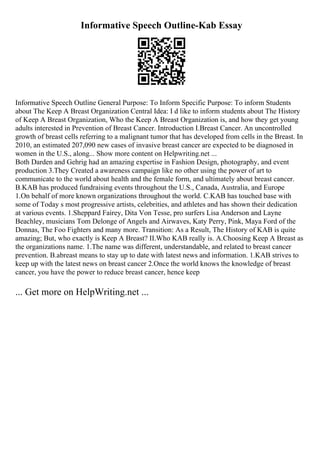 Informative Speech Outline-Kab Essay
Informative Speech Outline General Purpose: To Inform Specific Purpose: To inform Students
about The Keep A Breast Organization Central Idea: I d like to inform students about The History
of Keep A Breast Organization, Who the Keep A Breast Organization is, and how they get young
adults interested in Prevention of Breast Cancer. Introduction I.Breast Cancer. An uncontrolled
growth of breast cells referring to a malignant tumor that has developed from cells in the Breast. In
2010, an estimated 207,090 new cases of invasive breast cancer are expected to be diagnosed in
women in the U.S., along... Show more content on Helpwriting.net ...
Both Darden and Gehrig had an amazing expertise in Fashion Design, photography, and event
production 3.They Created a awareness campaign like no other using the power of art to
communicate to the world about health and the female form, and ultimately about breast cancer.
B.KAB has produced fundraising events throughout the U.S., Canada, Australia, and Europe
1.On behalf of more known organizations throughout the world. C.KAB has touched base with
some of Today s most progressive artists, celebrities, and athletes and has shown their dedication
at various events. 1.Sheppard Fairey, Dita Von Tesse, pro surfers Lisa Anderson and Layne
Beachley, musicians Tom Delonge of Angels and Airwaves, Katy Perry, Pink, Maya Ford of the
Donnas, The Foo Fighters and many more. Transition: As a Result, The History of KAB is quite
amazing; But, who exactly is Keep A Breast? II.Who KAB really is. A.Choosing Keep A Breast as
the organizations name. 1.The name was different, understandable, and related to breast cancer
prevention. B.abreast means to stay up to date with latest news and information. 1.KAB strives to
keep up with the latest news on breast cancer 2.Once the world knows the knowledge of breast
cancer, you have the power to reduce breast cancer, hence keep
... Get more on HelpWriting.net ...
 