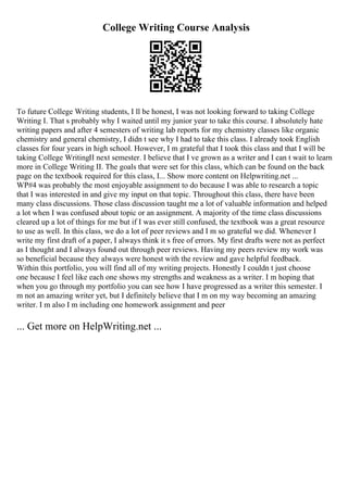 College Writing Course Analysis
To future College Writing students, I ll be honest, I was not looking forward to taking College
Writing I. That s probably why I waited until my junior year to take this course. I absolutely hate
writing papers and after 4 semesters of writing lab reports for my chemistry classes like organic
chemistry and general chemistry, I didn t see why I had to take this class. I already took English
classes for four years in high school. However, I m grateful that I took this class and that I will be
taking College WritingII next semester. I believe that I ve grown as a writer and I can t wait to learn
more in College Writing II. The goals that were set for this class, which can be found on the back
page on the textbook required for this class, I... Show more content on Helpwriting.net ...
WP#4 was probably the most enjoyable assignment to do because I was able to research a topic
that I was interested in and give my input on that topic. Throughout this class, there have been
many class discussions. Those class discussion taught me a lot of valuable information and helped
a lot when I was confused about topic or an assignment. A majority of the time class discussions
cleared up a lot of things for me but if I was ever still confused, the textbook was a great resource
to use as well. In this class, we do a lot of peer reviews and I m so grateful we did. Whenever I
write my first draft of a paper, I always think it s free of errors. My first drafts were not as perfect
as I thought and I always found out through peer reviews. Having my peers review my work was
so beneficial because they always were honest with the review and gave helpful feedback.
Within this portfolio, you will find all of my writing projects. Honestly I couldn t just choose
one because I feel like each one shows my strengths and weakness as a writer. I m hoping that
when you go through my portfolio you can see how I have progressed as a writer this semester. I
m not an amazing writer yet, but I definitely believe that I m on my way becoming an amazing
writer. I m also I m including one homework assignment and peer
... Get more on HelpWriting.net ...
 