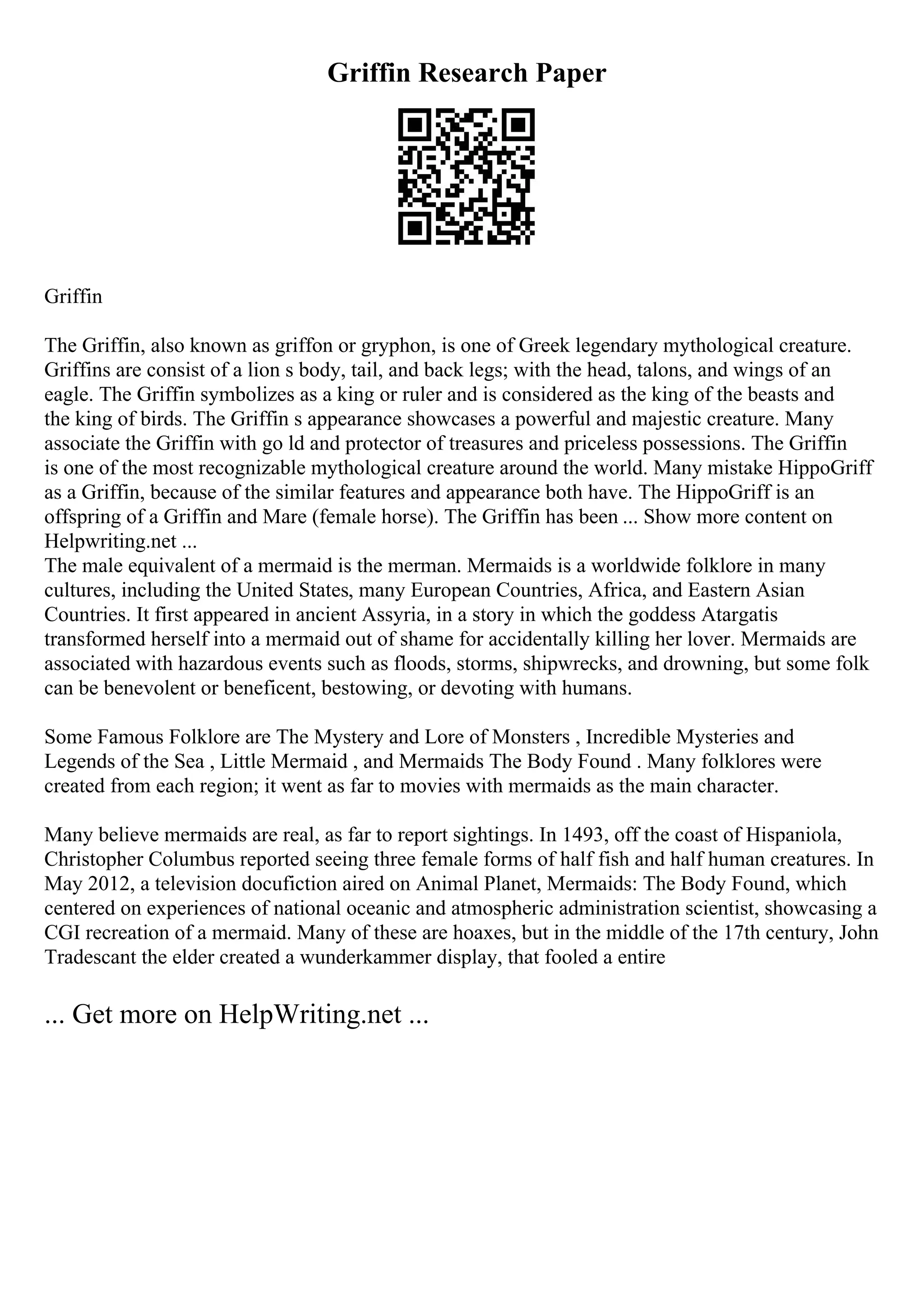 Griffin Research Paper
Griffin
The Griffin, also known as griffon or gryphon, is one of Greek legendary mythological creature.
Griffins are consist of a lion s body, tail, and back legs; with the head, talons, and wings of an
eagle. The Griffin symbolizes as a king or ruler and is considered as the king of the beasts and
the king of birds. The Griffin s appearance showcases a powerful and majestic creature. Many
associate the Griffin with go ld and protector of treasures and priceless possessions. The Griffin
is one of the most recognizable mythological creature around the world. Many mistake HippoGriff
as a Griffin, because of the similar features and appearance both have. The HippoGriff is an
offspring of a Griffin and Mare (female horse). The Griffin has been ... Show more content on
Helpwriting.net ...
The male equivalent of a mermaid is the merman. Mermaids is a worldwide folklore in many
cultures, including the United States, many European Countries, Africa, and Eastern Asian
Countries. It first appeared in ancient Assyria, in a story in which the goddess Atargatis
transformed herself into a mermaid out of shame for accidentally killing her lover. Mermaids are
associated with hazardous events such as floods, storms, shipwrecks, and drowning, but some folk
can be benevolent or beneficent, bestowing, or devoting with humans.
Some Famous Folklore are The Mystery and Lore of Monsters , Incredible Mysteries and
Legends of the Sea , Little Mermaid , and Mermaids The Body Found . Many folklores were
created from each region; it went as far to movies with mermaids as the main character.
Many believe mermaids are real, as far to report sightings. In 1493, off the coast of Hispaniola,
Christopher Columbus reported seeing three female forms of half fish and half human creatures. In
May 2012, a television docufiction aired on Animal Planet, Mermaids: The Body Found, which
centered on experiences of national oceanic and atmospheric administration scientist, showcasing a
CGI recreation of a mermaid. Many of these are hoaxes, but in the middle of the 17th century, John
Tradescant the elder created a wunderkammer display, that fooled a entire
... Get more on HelpWriting.net ...
 