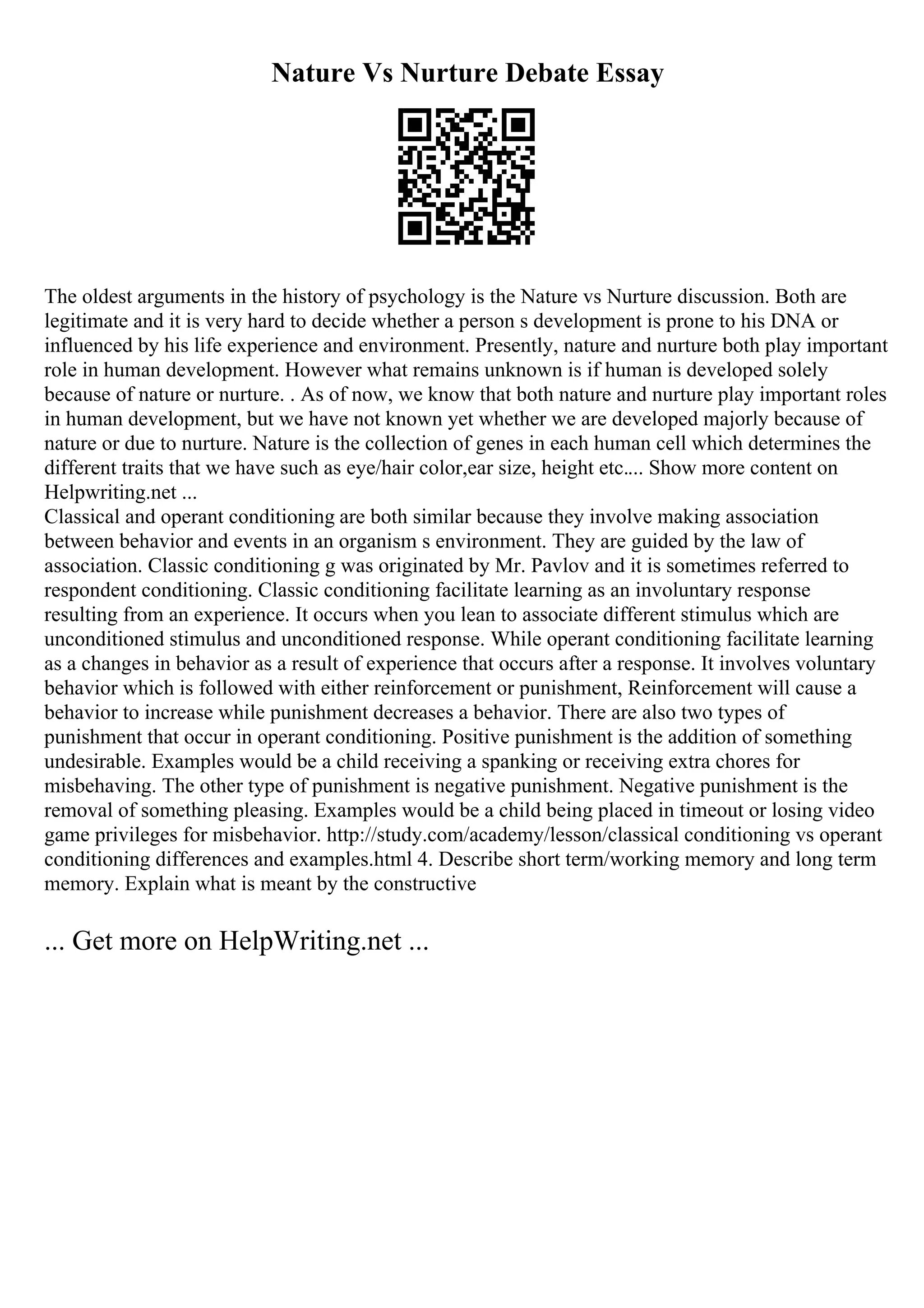 Nature Vs Nurture Debate Essay
The oldest arguments in the history of psychology is the Nature vs Nurture discussion. Both are
legitimate and it is very hard to decide whether a person s development is prone to his DNA or
influenced by his life experience and environment. Presently, nature and nurture both play important
role in human development. However what remains unknown is if human is developed solely
because of nature or nurture. . As of now, we know that both nature and nurture play important roles
in human development, but we have not known yet whether we are developed majorly because of
nature or due to nurture. Nature is the collection of genes in each human cell which determines the
different traits that we have such as eye/hair color,ear size, height etc.... Show more content on
Helpwriting.net ...
Classical and operant conditioning are both similar because they involve making association
between behavior and events in an organism s environment. They are guided by the law of
association. Classic conditioning g was originated by Mr. Pavlov and it is sometimes referred to
respondent conditioning. Classic conditioning facilitate learning as an involuntary response
resulting from an experience. It occurs when you lean to associate different stimulus which are
unconditioned stimulus and unconditioned response. While operant conditioning facilitate learning
as a changes in behavior as a result of experience that occurs after a response. It involves voluntary
behavior which is followed with either reinforcement or punishment, Reinforcement will cause a
behavior to increase while punishment decreases a behavior. There are also two types of
punishment that occur in operant conditioning. Positive punishment is the addition of something
undesirable. Examples would be a child receiving a spanking or receiving extra chores for
misbehaving. The other type of punishment is negative punishment. Negative punishment is the
removal of something pleasing. Examples would be a child being placed in timeout or losing video
game privileges for misbehavior. http://study.com/academy/lesson/classical conditioning vs operant
conditioning differences and examples.html 4. Describe short term/working memory and long term
memory. Explain what is meant by the constructive
... Get more on HelpWriting.net ...
 