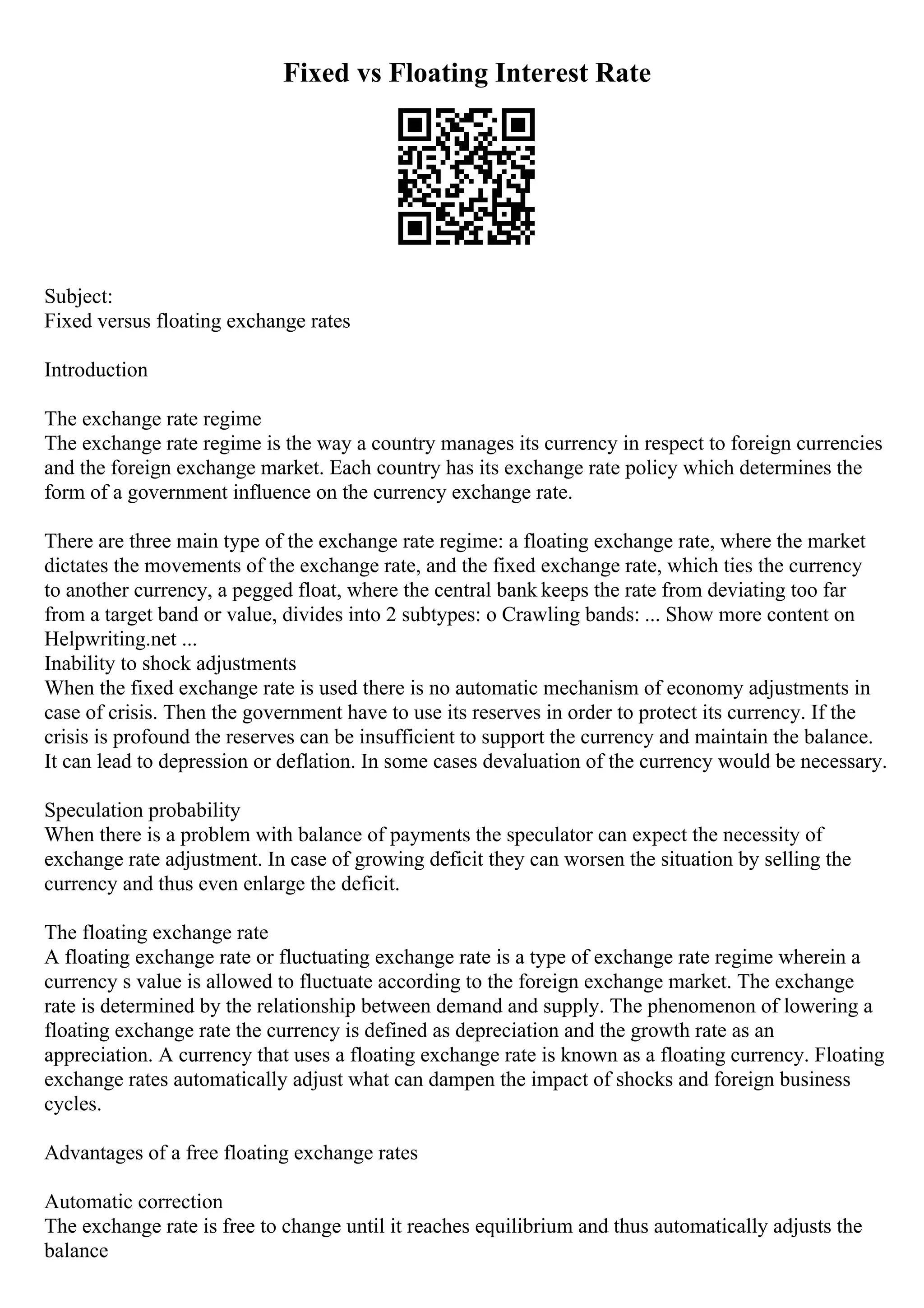 Fixed vs Floating Interest Rate
Subject:
Fixed versus floating exchange rates
Introduction
The exchange rate regime
The exchange rate regime is the way a country manages its currency in respect to foreign currencies
and the foreign exchange market. Each country has its exchange rate policy which determines the
form of a government influence on the currency exchange rate.
There are three main type of the exchange rate regime: a floating exchange rate, where the market
dictates the movements of the exchange rate, and the fixed exchange rate, which ties the currency
to another currency, a pegged float, where the central bank keeps the rate from deviating too far
from a target band or value, divides into 2 subtypes: o Crawling bands: ... Show more content on
Helpwriting.net ...
Inability to shock adjustments
When the fixed exchange rate is used there is no automatic mechanism of economy adjustments in
case of crisis. Then the government have to use its reserves in order to protect its currency. If the
crisis is profound the reserves can be insufficient to support the currency and maintain the balance.
It can lead to depression or deflation. In some cases devaluation of the currency would be necessary.
Speculation probability
When there is a problem with balance of payments the speculator can expect the necessity of
exchange rate adjustment. In case of growing deficit they can worsen the situation by selling the
currency and thus even enlarge the deficit.
The floating exchange rate
A floating exchange rate or fluctuating exchange rate is a type of exchange rate regime wherein a
currency s value is allowed to fluctuate according to the foreign exchange market. The exchange
rate is determined by the relationship between demand and supply. The phenomenon of lowering a
floating exchange rate the currency is defined as depreciation and the growth rate as an
appreciation. A currency that uses a floating exchange rate is known as a floating currency. Floating
exchange rates automatically adjust what can dampen the impact of shocks and foreign business
cycles.
Advantages of a free floating exchange rates
Automatic correction
The exchange rate is free to change until it reaches equilibrium and thus automatically adjusts the
balance
 