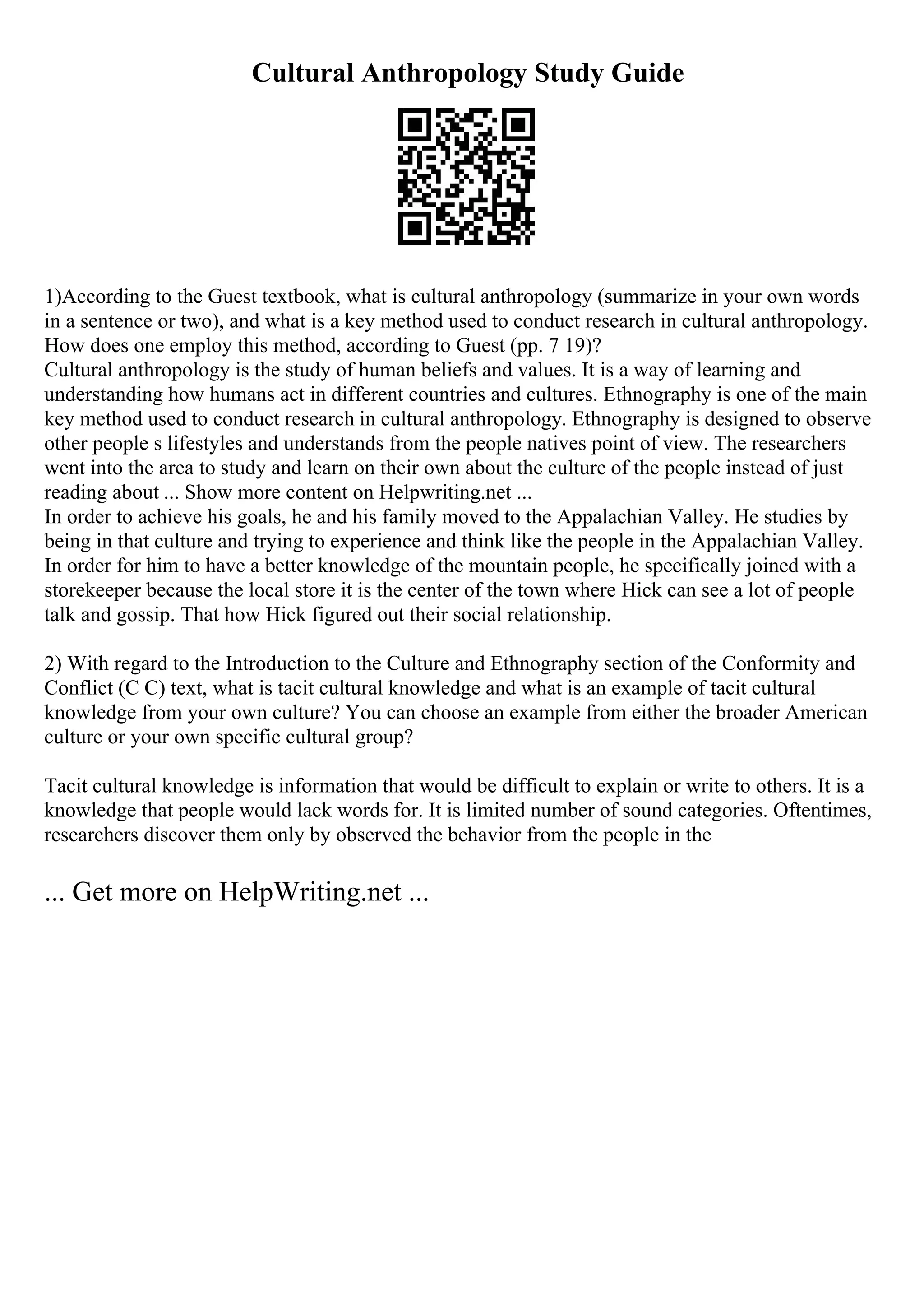 Cultural Anthropology Study Guide
1)According to the Guest textbook, what is cultural anthropology (summarize in your own words
in a sentence or two), and what is a key method used to conduct research in cultural anthropology.
How does one employ this method, according to Guest (pp. 7 19)?
Cultural anthropology is the study of human beliefs and values. It is a way of learning and
understanding how humans act in different countries and cultures. Ethnography is one of the main
key method used to conduct research in cultural anthropology. Ethnography is designed to observe
other people s lifestyles and understands from the people natives point of view. The researchers
went into the area to study and learn on their own about the culture of the people instead of just
reading about ... Show more content on Helpwriting.net ...
In order to achieve his goals, he and his family moved to the Appalachian Valley. He studies by
being in that culture and trying to experience and think like the people in the Appalachian Valley.
In order for him to have a better knowledge of the mountain people, he specifically joined with a
storekeeper because the local store it is the center of the town where Hick can see a lot of people
talk and gossip. That how Hick figured out their social relationship.
2) With regard to the Introduction to the Culture and Ethnography section of the Conformity and
Conflict (C C) text, what is tacit cultural knowledge and what is an example of tacit cultural
knowledge from your own culture? You can choose an example from either the broader American
culture or your own specific cultural group?
Tacit cultural knowledge is information that would be difficult to explain or write to others. It is a
knowledge that people would lack words for. It is limited number of sound categories. Oftentimes,
researchers discover them only by observed the behavior from the people in the
... Get more on HelpWriting.net ...
 