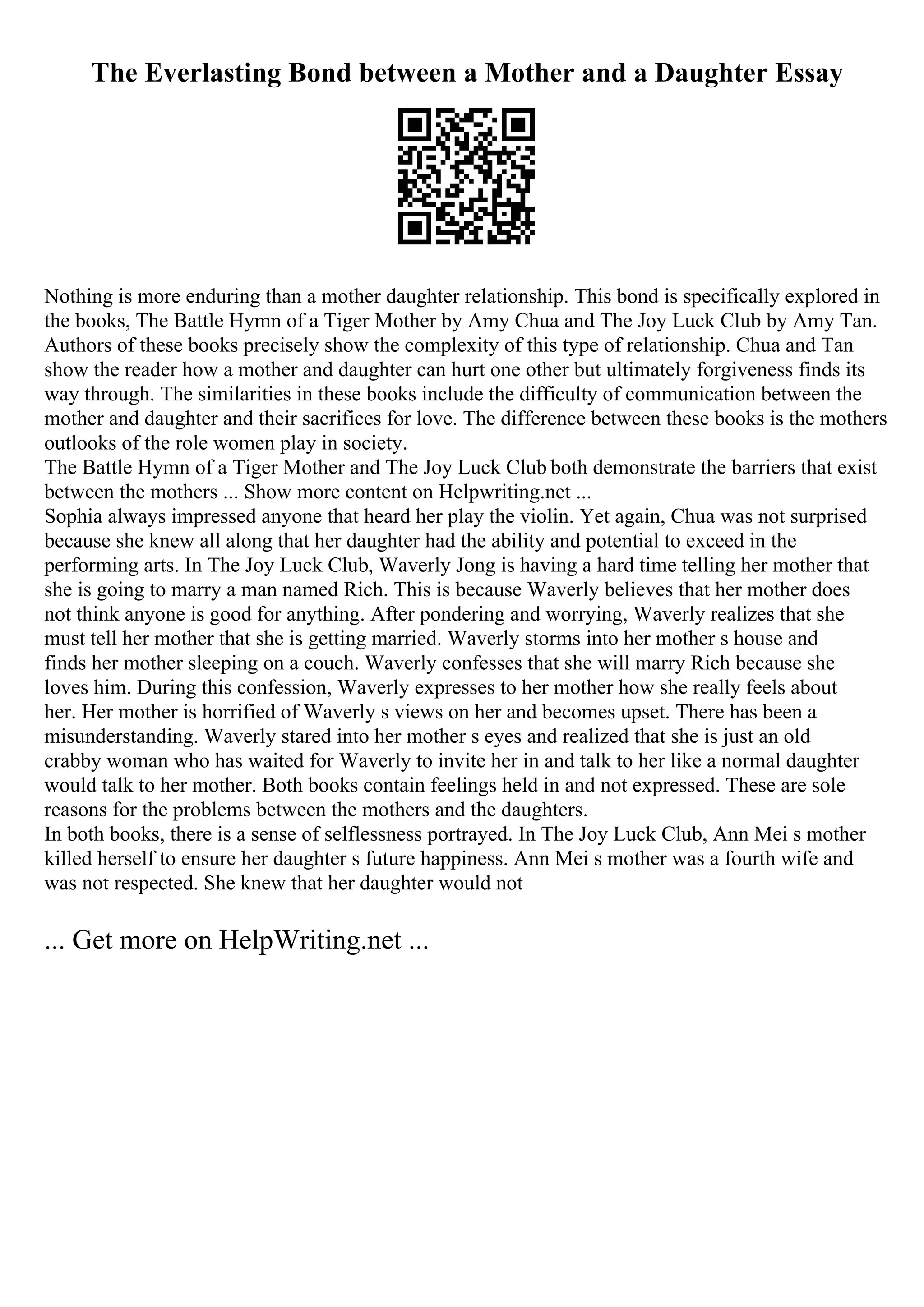 The Everlasting Bond between a Mother and a Daughter Essay
Nothing is more enduring than a mother daughter relationship. This bond is specifically explored in
the books, The Battle Hymn of a Tiger Mother by Amy Chua and The Joy Luck Club by Amy Tan.
Authors of these books precisely show the complexity of this type of relationship. Chua and Tan
show the reader how a mother and daughter can hurt one other but ultimately forgiveness finds its
way through. The similarities in these books include the difficulty of communication between the
mother and daughter and their sacrifices for love. The difference between these books is the mothers
outlooks of the role women play in society.
The Battle Hymn of a Tiger Mother and The Joy Luck Club both demonstrate the barriers that exist
between the mothers ... Show more content on Helpwriting.net ...
Sophia always impressed anyone that heard her play the violin. Yet again, Chua was not surprised
because she knew all along that her daughter had the ability and potential to exceed in the
performing arts. In The Joy Luck Club, Waverly Jong is having a hard time telling her mother that
she is going to marry a man named Rich. This is because Waverly believes that her mother does
not think anyone is good for anything. After pondering and worrying, Waverly realizes that she
must tell her mother that she is getting married. Waverly storms into her mother s house and
finds her mother sleeping on a couch. Waverly confesses that she will marry Rich because she
loves him. During this confession, Waverly expresses to her mother how she really feels about
her. Her mother is horrified of Waverly s views on her and becomes upset. There has been a
misunderstanding. Waverly stared into her mother s eyes and realized that she is just an old
crabby woman who has waited for Waverly to invite her in and talk to her like a normal daughter
would talk to her mother. Both books contain feelings held in and not expressed. These are sole
reasons for the problems between the mothers and the daughters.
In both books, there is a sense of selflessness portrayed. In The Joy Luck Club, Ann Mei s mother
killed herself to ensure her daughter s future happiness. Ann Mei s mother was a fourth wife and
was not respected. She knew that her daughter would not
... Get more on HelpWriting.net ...
 