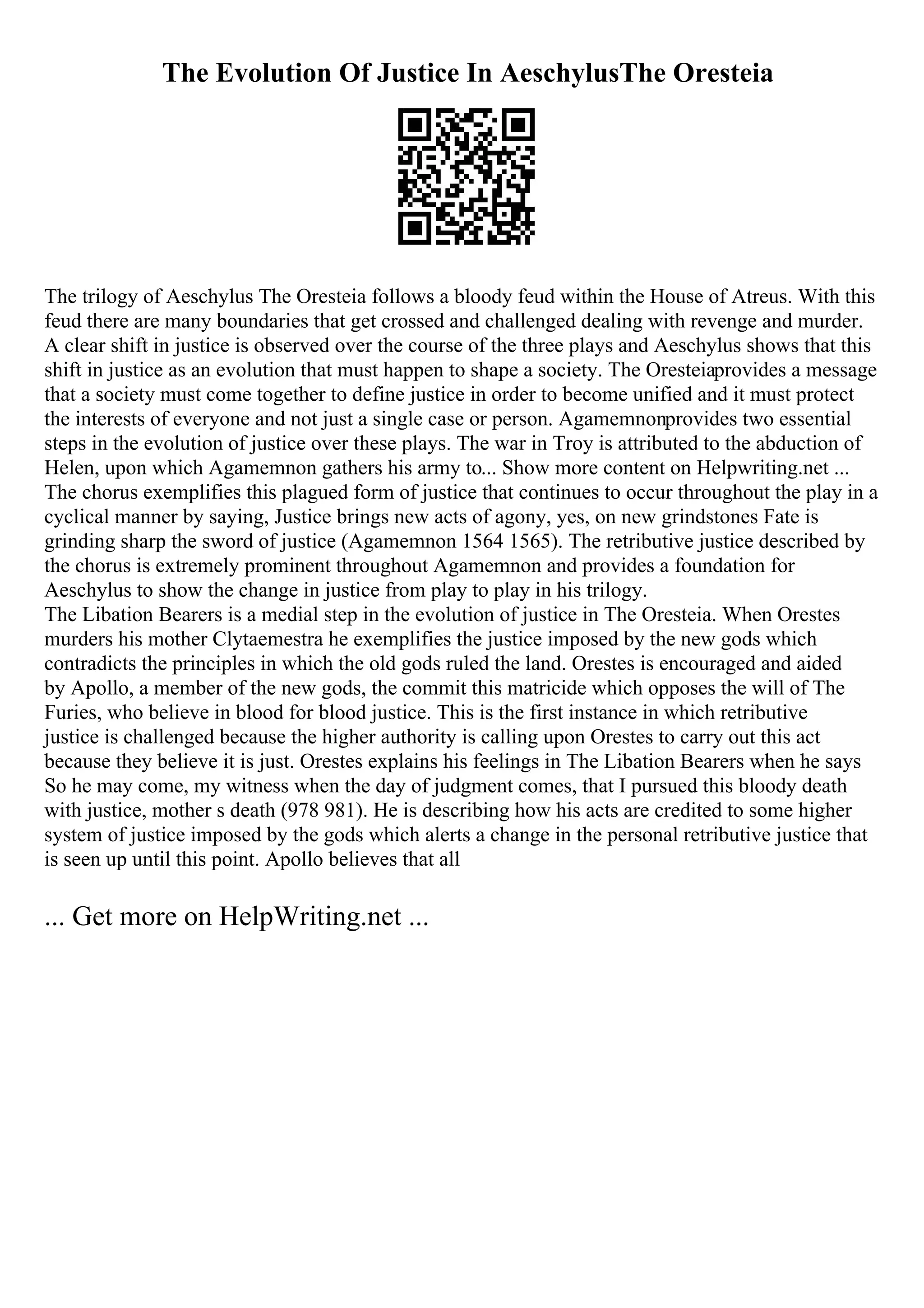The Evolution Of Justice In AeschylusThe Oresteia
The trilogy of Aeschylus The Oresteia follows a bloody feud within the House of Atreus. With this
feud there are many boundaries that get crossed and challenged dealing with revenge and murder.
A clear shift in justice is observed over the course of the three plays and Aeschylus shows that this
shift in justice as an evolution that must happen to shape a society. The Oresteiaprovides a message
that a society must come together to define justice in order to become unified and it must protect
the interests of everyone and not just a single case or person. Agamemnonprovides two essential
steps in the evolution of justice over these plays. The war in Troy is attributed to the abduction of
Helen, upon which Agamemnon gathers his army to... Show more content on Helpwriting.net ...
The chorus exemplifies this plagued form of justice that continues to occur throughout the play in a
cyclical manner by saying, Justice brings new acts of agony, yes, on new grindstones Fate is
grinding sharp the sword of justice (Agamemnon 1564 1565). The retributive justice described by
the chorus is extremely prominent throughout Agamemnon and provides a foundation for
Aeschylus to show the change in justice from play to play in his trilogy.
The Libation Bearers is a medial step in the evolution of justice in The Oresteia. When Orestes
murders his mother Clytaemestra he exemplifies the justice imposed by the new gods which
contradicts the principles in which the old gods ruled the land. Orestes is encouraged and aided
by Apollo, a member of the new gods, the commit this matricide which opposes the will of The
Furies, who believe in blood for blood justice. This is the first instance in which retributive
justice is challenged because the higher authority is calling upon Orestes to carry out this act
because they believe it is just. Orestes explains his feelings in The Libation Bearers when he says
So he may come, my witness when the day of judgment comes, that I pursued this bloody death
with justice, mother s death (978 981). He is describing how his acts are credited to some higher
system of justice imposed by the gods which alerts a change in the personal retributive justice that
is seen up until this point. Apollo believes that all
... Get more on HelpWriting.net ...
 