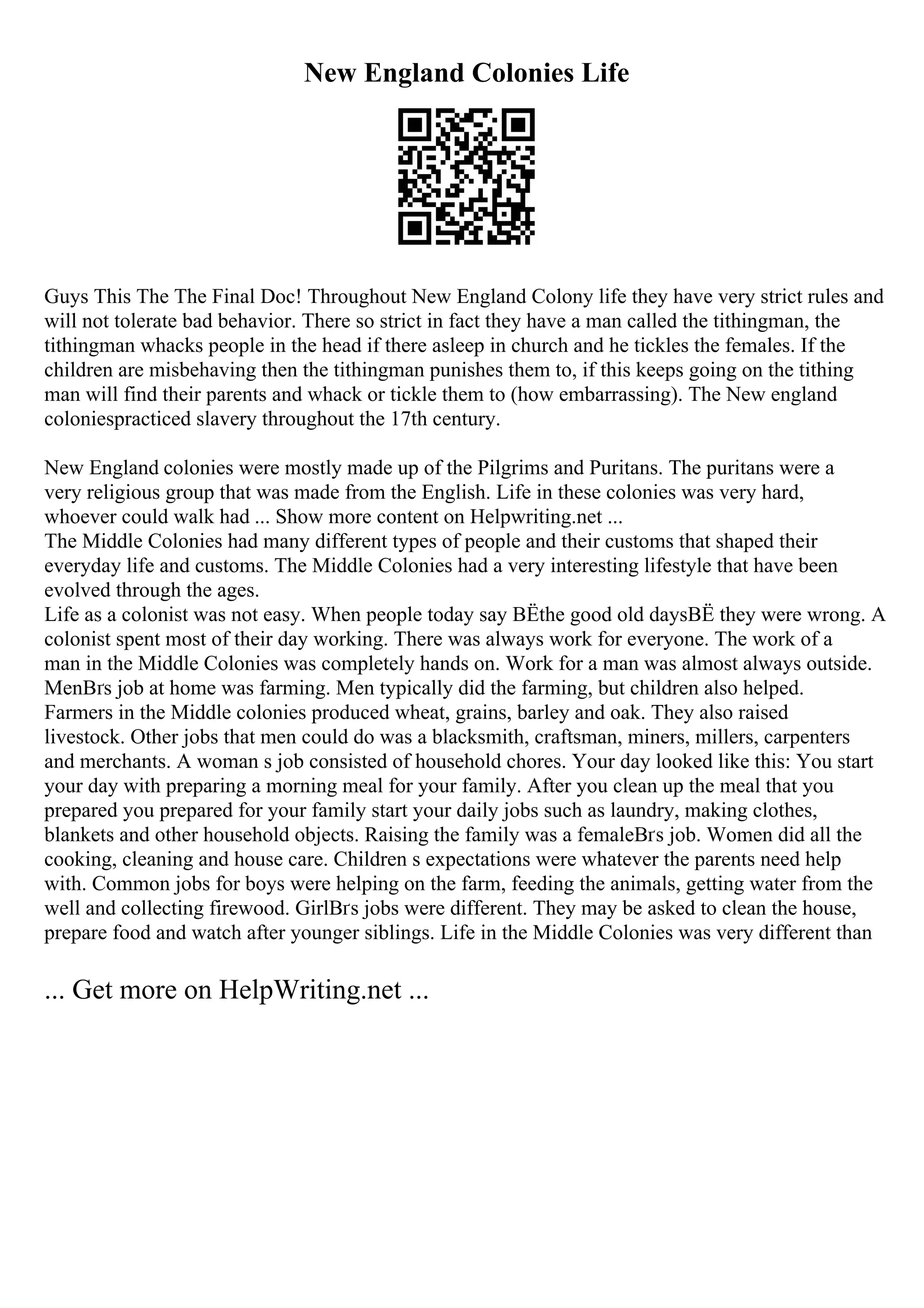 New England Colonies Life
Guys This The The Final Doc! Throughout New England Colony life they have very strict rules and
will not tolerate bad behavior. There so strict in fact they have a man called the tithingman, the
tithingman whacks people in the head if there asleep in church and he tickles the females. If the
children are misbehaving then the tithingman punishes them to, if this keeps going on the tithing
man will find their parents and whack or tickle them to (how embarrassing). The New england
coloniespracticed slavery throughout the 17th century.
New England colonies were mostly made up of the Pilgrims and Puritans. The puritans were a
very religious group that was made from the English. Life in these colonies was very hard,
whoever could walk had ... Show more content on Helpwriting.net ...
The Middle Colonies had many different types of people and their customs that shaped their
everyday life and customs. The Middle Colonies had a very interesting lifestyle that have been
evolved through the ages.
Life as a colonist was not easy. When people today say ВЁthe good old daysВЁ they were wrong. A
colonist spent most of their day working. There was always work for everyone. The work of a
man in the Middle Colonies was completely hands on. Work for a man was almost always outside.
MenВґs job at home was farming. Men typically did the farming, but children also helped.
Farmers in the Middle colonies produced wheat, grains, barley and oak. They also raised
livestock. Other jobs that men could do was a blacksmith, craftsman, miners, millers, carpenters
and merchants. A woman s job consisted of household chores. Your day looked like this: You start
your day with preparing a morning meal for your family. After you clean up the meal that you
prepared you prepared for your family start your daily jobs such as laundry, making clothes,
blankets and other household objects. Raising the family was a femaleВґs job. Women did all the
cooking, cleaning and house care. Children s expectations were whatever the parents need help
with. Common jobs for boys were helping on the farm, feeding the animals, getting water from the
well and collecting firewood. GirlВґs jobs were different. They may be asked to clean the house,
prepare food and watch after younger siblings. Life in the Middle Colonies was very different than
... Get more on HelpWriting.net ...
 