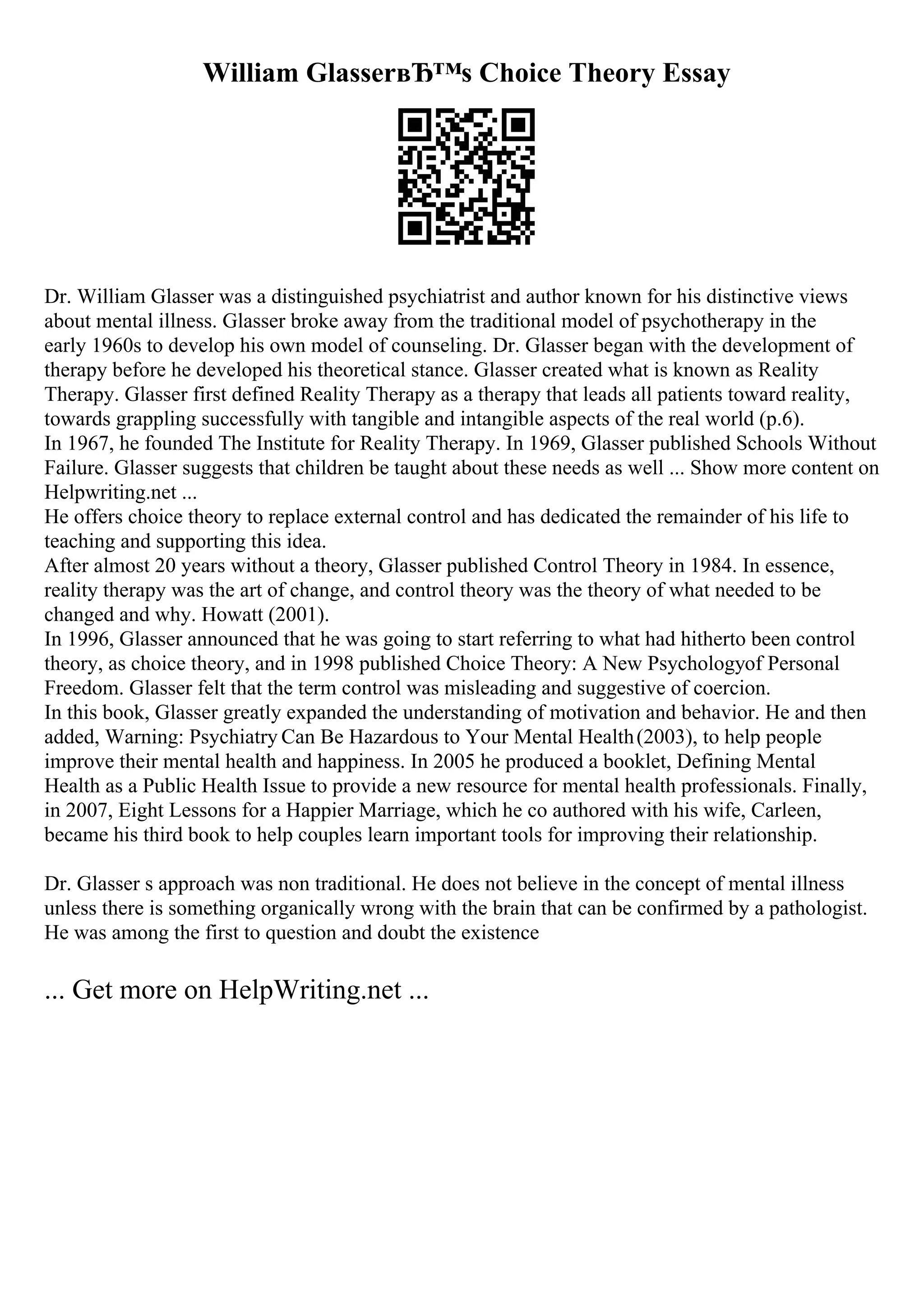 William GlasserвЂ™s Choice Theory Essay
Dr. William Glasser was a distinguished psychiatrist and author known for his distinctive views
about mental illness. Glasser broke away from the traditional model of psychotherapy in the
early 1960s to develop his own model of counseling. Dr. Glasser began with the development of
therapy before he developed his theoretical stance. Glasser created what is known as Reality
Therapy. Glasser first defined Reality Therapy as a therapy that leads all patients toward reality,
towards grappling successfully with tangible and intangible aspects of the real world (p.6).
In 1967, he founded The Institute for Reality Therapy. In 1969, Glasser published Schools Without
Failure. Glasser suggests that children be taught about these needs as well ... Show more content on
Helpwriting.net ...
He offers choice theory to replace external control and has dedicated the remainder of his life to
teaching and supporting this idea.
After almost 20 years without a theory, Glasser published Control Theory in 1984. In essence,
reality therapy was the art of change, and control theory was the theory of what needed to be
changed and why. Howatt (2001).
In 1996, Glasser announced that he was going to start referring to what had hitherto been control
theory, as choice theory, and in 1998 published Choice Theory: A New Psychologyof Personal
Freedom. Glasser felt that the term control was misleading and suggestive of coercion.
In this book, Glasser greatly expanded the understanding of motivation and behavior. He and then
added, Warning: Psychiatry Can Be Hazardous to Your Mental Health(2003), to help people
improve their mental health and happiness. In 2005 he produced a booklet, Defining Mental
Health as a Public Health Issue to provide a new resource for mental health professionals. Finally,
in 2007, Eight Lessons for a Happier Marriage, which he co authored with his wife, Carleen,
became his third book to help couples learn important tools for improving their relationship.
Dr. Glasser s approach was non traditional. He does not believe in the concept of mental illness
unless there is something organically wrong with the brain that can be confirmed by a pathologist.
He was among the first to question and doubt the existence
... Get more on HelpWriting.net ...
 
