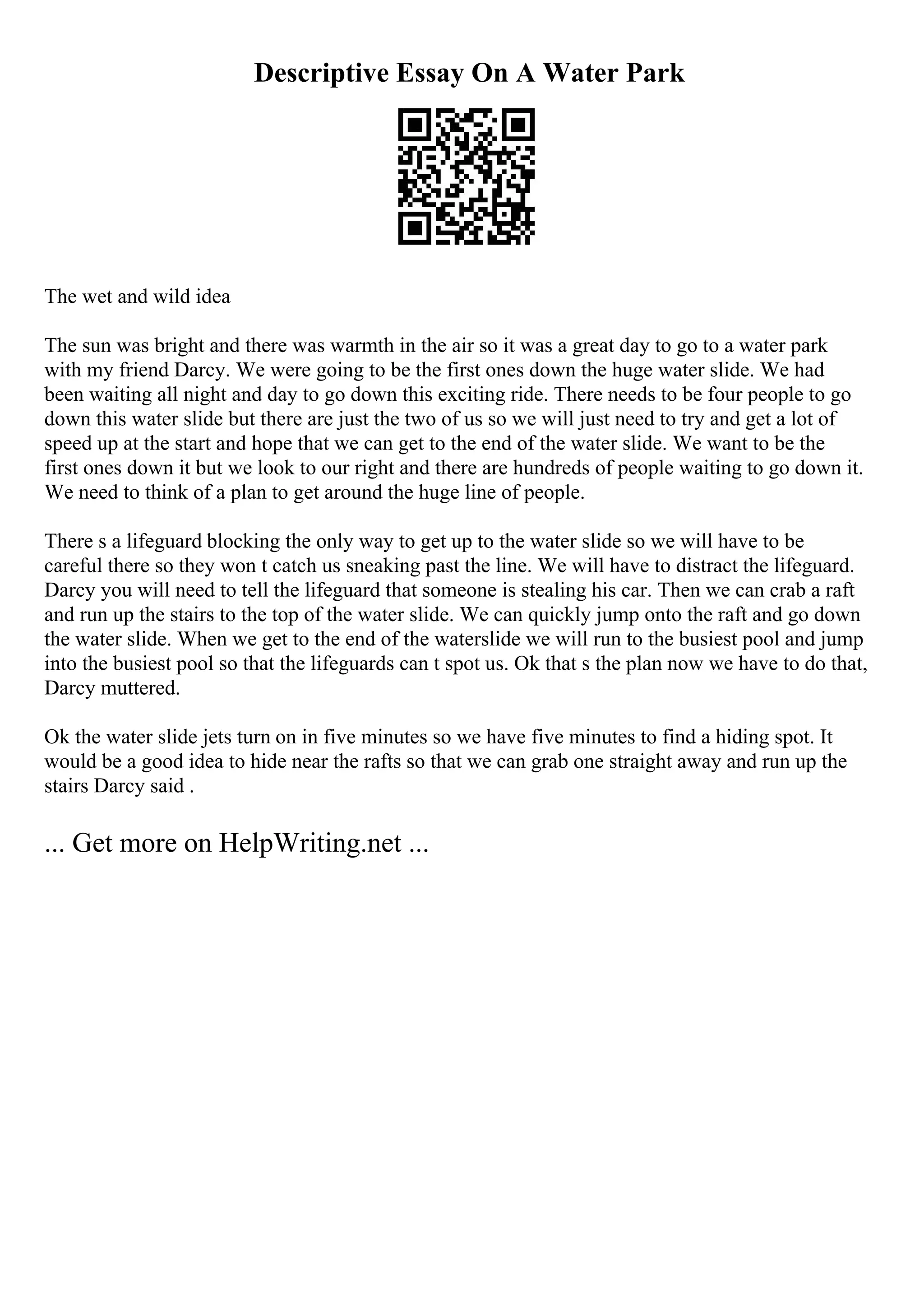 Descriptive Essay On A Water Park
The wet and wild idea
The sun was bright and there was warmth in the air so it was a great day to go to a water park
with my friend Darcy. We were going to be the first ones down the huge water slide. We had
been waiting all night and day to go down this exciting ride. There needs to be four people to go
down this water slide but there are just the two of us so we will just need to try and get a lot of
speed up at the start and hope that we can get to the end of the water slide. We want to be the
first ones down it but we look to our right and there are hundreds of people waiting to go down it.
We need to think of a plan to get around the huge line of people.
There s a lifeguard blocking the only way to get up to the water slide so we will have to be
careful there so they won t catch us sneaking past the line. We will have to distract the lifeguard.
Darcy you will need to tell the lifeguard that someone is stealing his car. Then we can crab a raft
and run up the stairs to the top of the water slide. We can quickly jump onto the raft and go down
the water slide. When we get to the end of the waterslide we will run to the busiest pool and jump
into the busiest pool so that the lifeguards can t spot us. Ok that s the plan now we have to do that,
Darcy muttered.
Ok the water slide jets turn on in five minutes so we have five minutes to find a hiding spot. It
would be a good idea to hide near the rafts so that we can grab one straight away and run up the
stairs Darcy said .
... Get more on HelpWriting.net ...
 