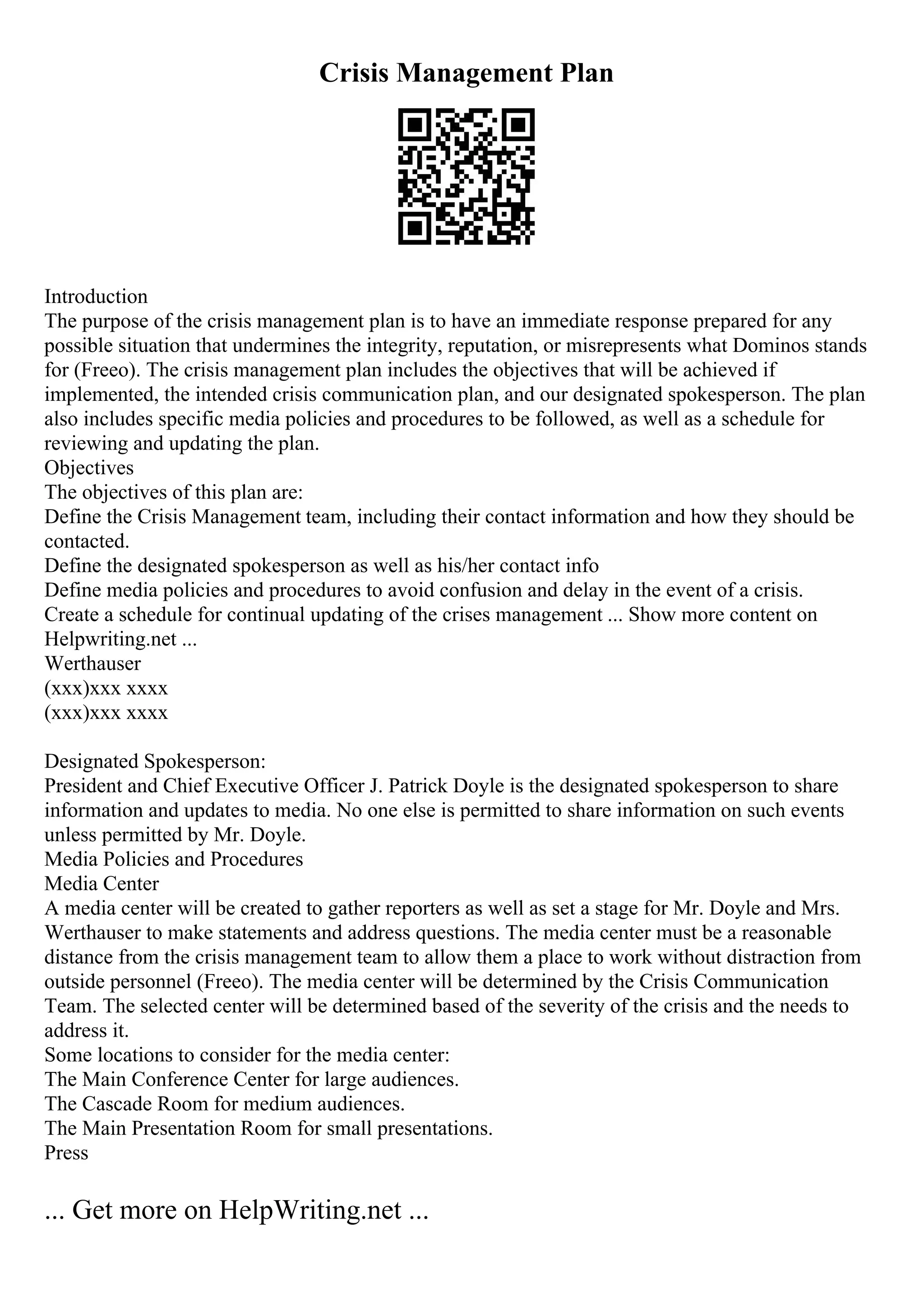 Crisis Management Plan
Introduction
The purpose of the crisis management plan is to have an immediate response prepared for any
possible situation that undermines the integrity, reputation, or misrepresents what Dominos stands
for (Freeo). The crisis management plan includes the objectives that will be achieved if
implemented, the intended crisis communication plan, and our designated spokesperson. The plan
also includes specific media policies and procedures to be followed, as well as a schedule for
reviewing and updating the plan.
Objectives
The objectives of this plan are:
Define the Crisis Management team, including their contact information and how they should be
contacted.
Define the designated spokesperson as well as his/her contact info
Define media policies and procedures to avoid confusion and delay in the event of a crisis.
Create a schedule for continual updating of the crises management ... Show more content on
Helpwriting.net ...
Werthauser
(xxx)xxx xxxx
(xxx)xxx xxxx
Designated Spokesperson:
President and Chief Executive Officer J. Patrick Doyle is the designated spokesperson to share
information and updates to media. No one else is permitted to share information on such events
unless permitted by Mr. Doyle.
Media Policies and Procedures
Media Center
A media center will be created to gather reporters as well as set a stage for Mr. Doyle and Mrs.
Werthauser to make statements and address questions. The media center must be a reasonable
distance from the crisis management team to allow them a place to work without distraction from
outside personnel (Freeo). The media center will be determined by the Crisis Communication
Team. The selected center will be determined based of the severity of the crisis and the needs to
address it.
Some locations to consider for the media center:
The Main Conference Center for large audiences.
The Cascade Room for medium audiences.
The Main Presentation Room for small presentations.
Press
... Get more on HelpWriting.net ...
 