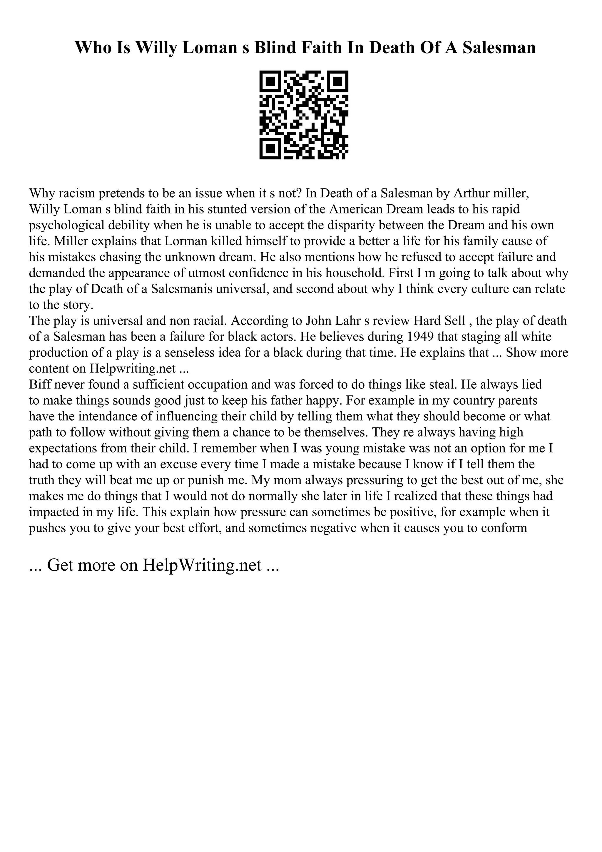 Who Is Willy Loman s Blind Faith In Death Of A Salesman
Why racism pretends to be an issue when it s not? In Death of a Salesman by Arthur miller,
Willy Loman s blind faith in his stunted version of the American Dream leads to his rapid
psychological debility when he is unable to accept the disparity between the Dream and his own
life. Miller explains that Lorman killed himself to provide a better a life for his family cause of
his mistakes chasing the unknown dream. He also mentions how he refused to accept failure and
demanded the appearance of utmost confidence in his household. First I m going to talk about why
the play of Death of a Salesmanis universal, and second about why I think every culture can relate
to the story.
The play is universal and non racial. According to John Lahr s review Hard Sell , the play of death
of a Salesman has been a failure for black actors. He believes during 1949 that staging all white
production of a play is a senseless idea for a black during that time. He explains that ... Show more
content on Helpwriting.net ...
Biff never found a sufficient occupation and was forced to do things like steal. He always lied
to make things sounds good just to keep his father happy. For example in my country parents
have the intendance of influencing their child by telling them what they should become or what
path to follow without giving them a chance to be themselves. They re always having high
expectations from their child. I remember when I was young mistake was not an option for me I
had to come up with an excuse every time I made a mistake because I know if I tell them the
truth they will beat me up or punish me. My mom always pressuring to get the best out of me, she
makes me do things that I would not do normally she later in life I realized that these things had
impacted in my life. This explain how pressure can sometimes be positive, for example when it
pushes you to give your best effort, and sometimes negative when it causes you to conform
... Get more on HelpWriting.net ...
 