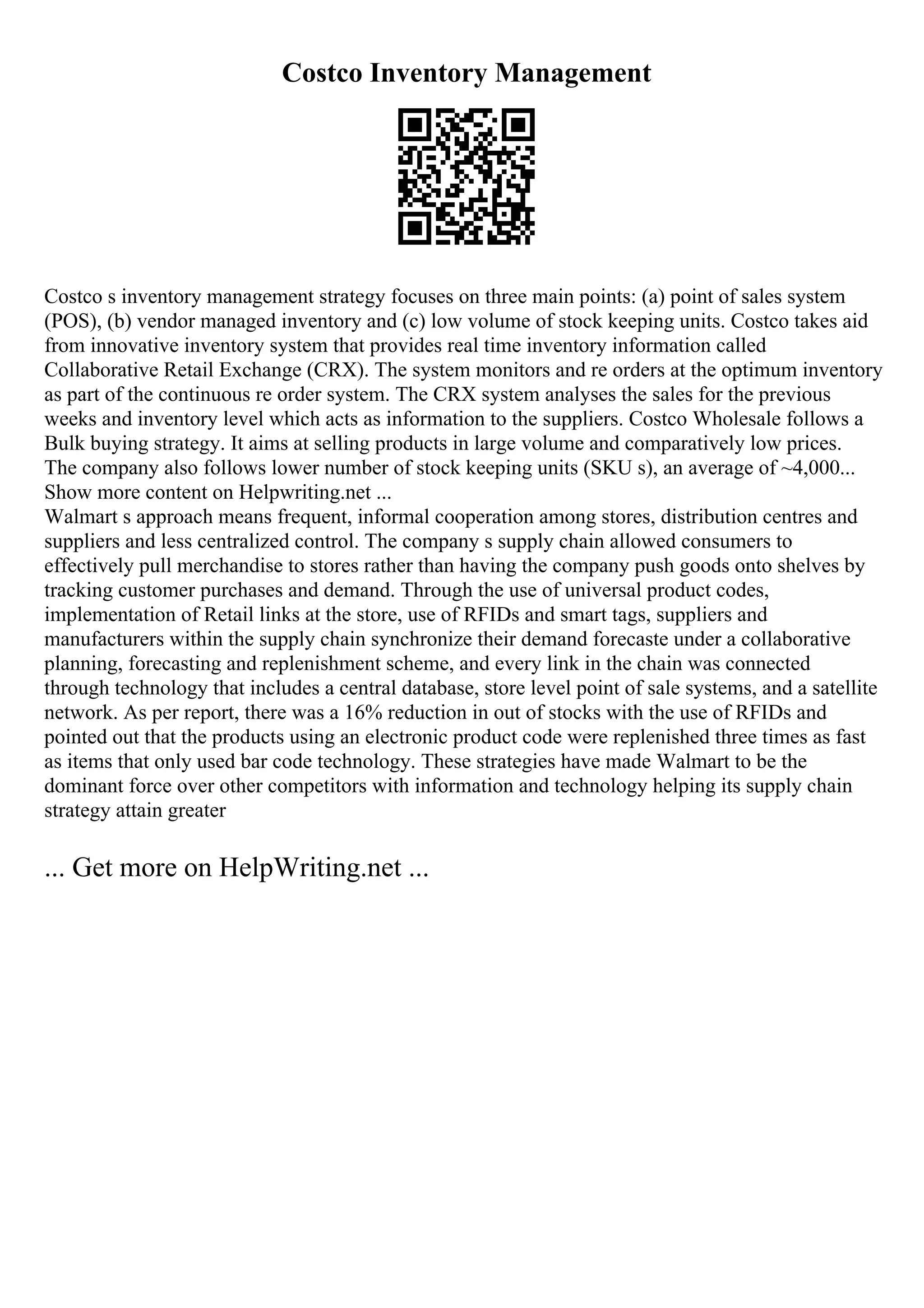 Costco Inventory Management
Costco s inventory management strategy focuses on three main points: (a) point of sales system
(POS), (b) vendor managed inventory and (c) low volume of stock keeping units. Costco takes aid
from innovative inventory system that provides real time inventory information called
Collaborative Retail Exchange (CRX). The system monitors and re orders at the optimum inventory
as part of the continuous re order system. The CRX system analyses the sales for the previous
weeks and inventory level which acts as information to the suppliers. Costco Wholesale follows a
Bulk buying strategy. It aims at selling products in large volume and comparatively low prices.
The company also follows lower number of stock keeping units (SKU s), an average of ~4,000...
Show more content on Helpwriting.net ...
Walmart s approach means frequent, informal cooperation among stores, distribution centres and
suppliers and less centralized control. The company s supply chain allowed consumers to
effectively pull merchandise to stores rather than having the company push goods onto shelves by
tracking customer purchases and demand. Through the use of universal product codes,
implementation of Retail links at the store, use of RFIDs and smart tags, suppliers and
manufacturers within the supply chain synchronize their demand forecaste under a collaborative
planning, forecasting and replenishment scheme, and every link in the chain was connected
through technology that includes a central database, store level point of sale systems, and a satellite
network. As per report, there was a 16% reduction in out of stocks with the use of RFIDs and
pointed out that the products using an electronic product code were replenished three times as fast
as items that only used bar code technology. These strategies have made Walmart to be the
dominant force over other competitors with information and technology helping its supply chain
strategy attain greater
... Get more on HelpWriting.net ...
 