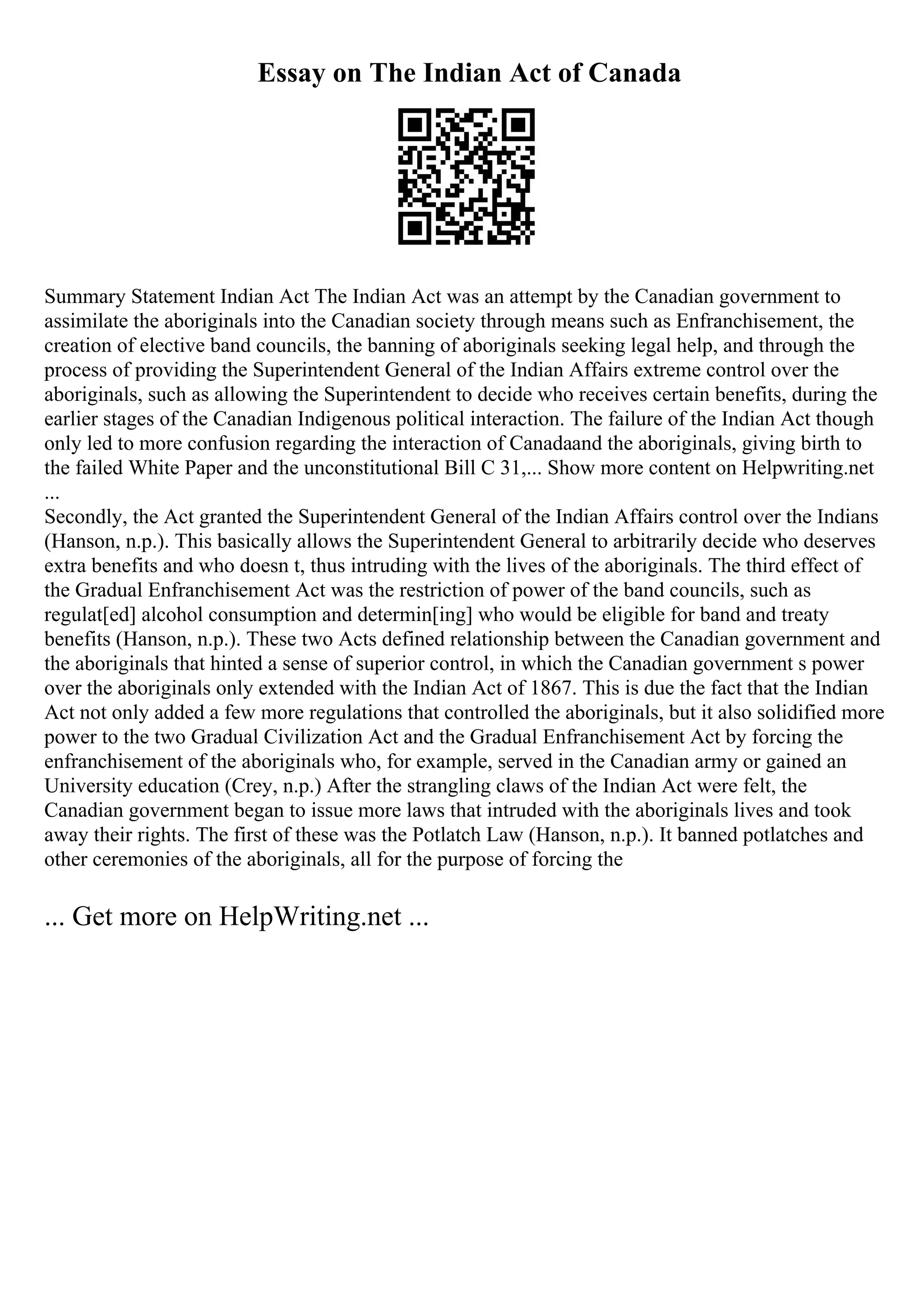 Essay on The Indian Act of Canada
Summary Statement Indian Act The Indian Act was an attempt by the Canadian government to
assimilate the aboriginals into the Canadian society through means such as Enfranchisement, the
creation of elective band councils, the banning of aboriginals seeking legal help, and through the
process of providing the Superintendent General of the Indian Affairs extreme control over the
aboriginals, such as allowing the Superintendent to decide who receives certain benefits, during the
earlier stages of the Canadian Indigenous political interaction. The failure of the Indian Act though
only led to more confusion regarding the interaction of Canadaand the aboriginals, giving birth to
the failed White Paper and the unconstitutional Bill C 31,... Show more content on Helpwriting.net
...
Secondly, the Act granted the Superintendent General of the Indian Affairs control over the Indians
(Hanson, n.p.). This basically allows the Superintendent General to arbitrarily decide who deserves
extra benefits and who doesn t, thus intruding with the lives of the aboriginals. The third effect of
the Gradual Enfranchisement Act was the restriction of power of the band councils, such as
regulat[ed] alcohol consumption and determin[ing] who would be eligible for band and treaty
benefits (Hanson, n.p.). These two Acts defined relationship between the Canadian government and
the aboriginals that hinted a sense of superior control, in which the Canadian government s power
over the aboriginals only extended with the Indian Act of 1867. This is due the fact that the Indian
Act not only added a few more regulations that controlled the aboriginals, but it also solidified more
power to the two Gradual Civilization Act and the Gradual Enfranchisement Act by forcing the
enfranchisement of the aboriginals who, for example, served in the Canadian army or gained an
University education (Crey, n.p.) After the strangling claws of the Indian Act were felt, the
Canadian government began to issue more laws that intruded with the aboriginals lives and took
away their rights. The first of these was the Potlatch Law (Hanson, n.p.). It banned potlatches and
other ceremonies of the aboriginals, all for the purpose of forcing the
... Get more on HelpWriting.net ...
 