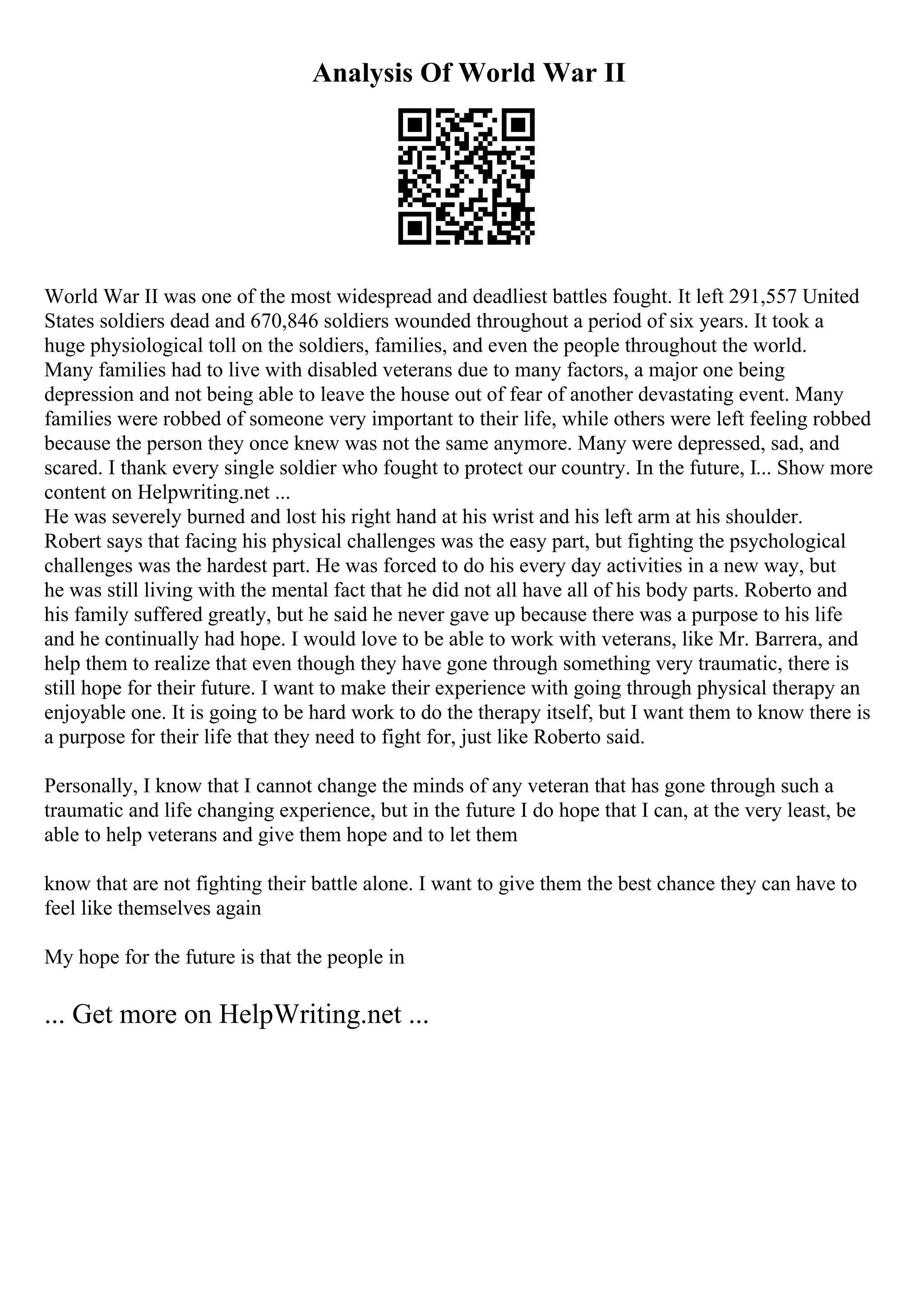 Analysis Of World War II
World War II was one of the most widespread and deadliest battles fought. It left 291,557 United
States soldiers dead and 670,846 soldiers wounded throughout a period of six years. It took a
huge physiological toll on the soldiers, families, and even the people throughout the world.
Many families had to live with disabled veterans due to many factors, a major one being
depression and not being able to leave the house out of fear of another devastating event. Many
families were robbed of someone very important to their life, while others were left feeling robbed
because the person they once knew was not the same anymore. Many were depressed, sad, and
scared. I thank every single soldier who fought to protect our country. In the future, I... Show more
content on Helpwriting.net ...
He was severely burned and lost his right hand at his wrist and his left arm at his shoulder.
Robert says that facing his physical challenges was the easy part, but fighting the psychological
challenges was the hardest part. He was forced to do his every day activities in a new way, but
he was still living with the mental fact that he did not all have all of his body parts. Roberto and
his family suffered greatly, but he said he never gave up because there was a purpose to his life
and he continually had hope. I would love to be able to work with veterans, like Mr. Barrera, and
help them to realize that even though they have gone through something very traumatic, there is
still hope for their future. I want to make their experience with going through physical therapy an
enjoyable one. It is going to be hard work to do the therapy itself, but I want them to know there is
a purpose for their life that they need to fight for, just like Roberto said.
Personally, I know that I cannot change the minds of any veteran that has gone through such a
traumatic and life changing experience, but in the future I do hope that I can, at the very least, be
able to help veterans and give them hope and to let them
know that are not fighting their battle alone. I want to give them the best chance they can have to
feel like themselves again
My hope for the future is that the people in
... Get more on HelpWriting.net ...
 