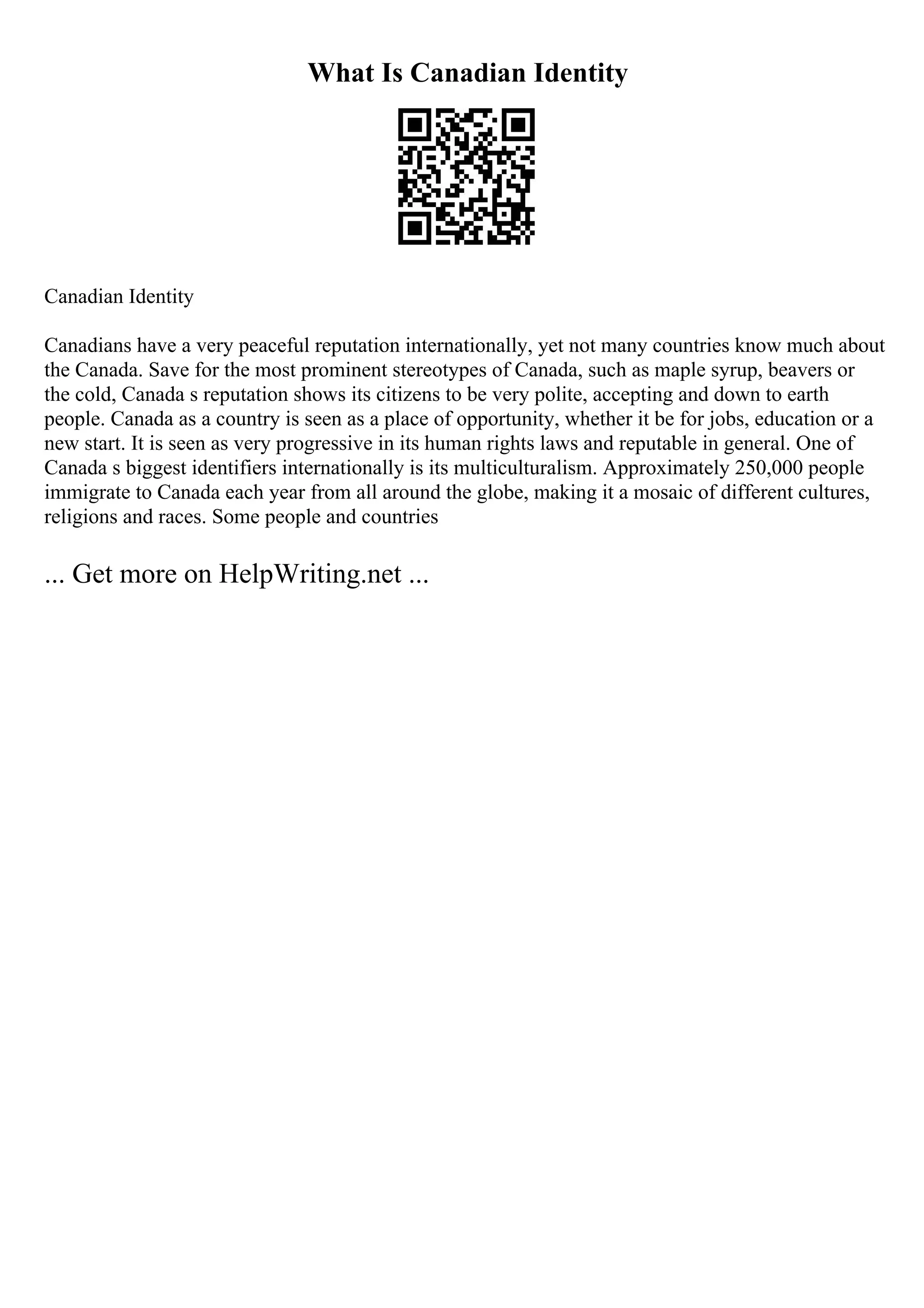 What Is Canadian Identity
Canadian Identity
Canadians have a very peaceful reputation internationally, yet not many countries know much about
the Canada. Save for the most prominent stereotypes of Canada, such as maple syrup, beavers or
the cold, Canada s reputation shows its citizens to be very polite, accepting and down to earth
people. Canada as a country is seen as a place of opportunity, whether it be for jobs, education or a
new start. It is seen as very progressive in its human rights laws and reputable in general. One of
Canada s biggest identifiers internationally is its multiculturalism. Approximately 250,000 people
immigrate to Canada each year from all around the globe, making it a mosaic of different cultures,
religions and races. Some people and countries
... Get more on HelpWriting.net ...
 