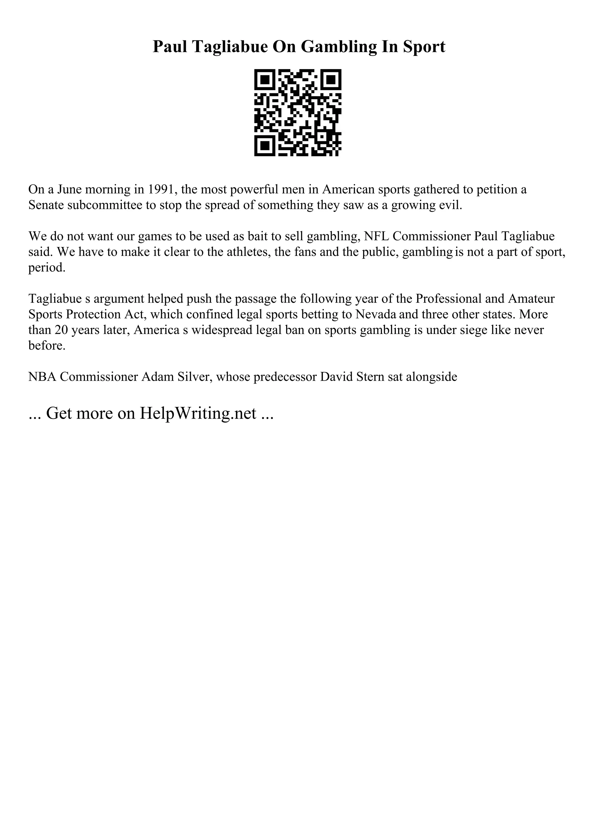Paul Tagliabue On Gambling In Sport
On a June morning in 1991, the most powerful men in American sports gathered to petition a
Senate subcommittee to stop the spread of something they saw as a growing evil.
We do not want our games to be used as bait to sell gambling, NFL Commissioner Paul Tagliabue
said. We have to make it clear to the athletes, the fans and the public, gamblingis not a part of sport,
period.
Tagliabue s argument helped push the passage the following year of the Professional and Amateur
Sports Protection Act, which confined legal sports betting to Nevada and three other states. More
than 20 years later, America s widespread legal ban on sports gambling is under siege like never
before.
NBA Commissioner Adam Silver, whose predecessor David Stern sat alongside
... Get more on HelpWriting.net ...
 