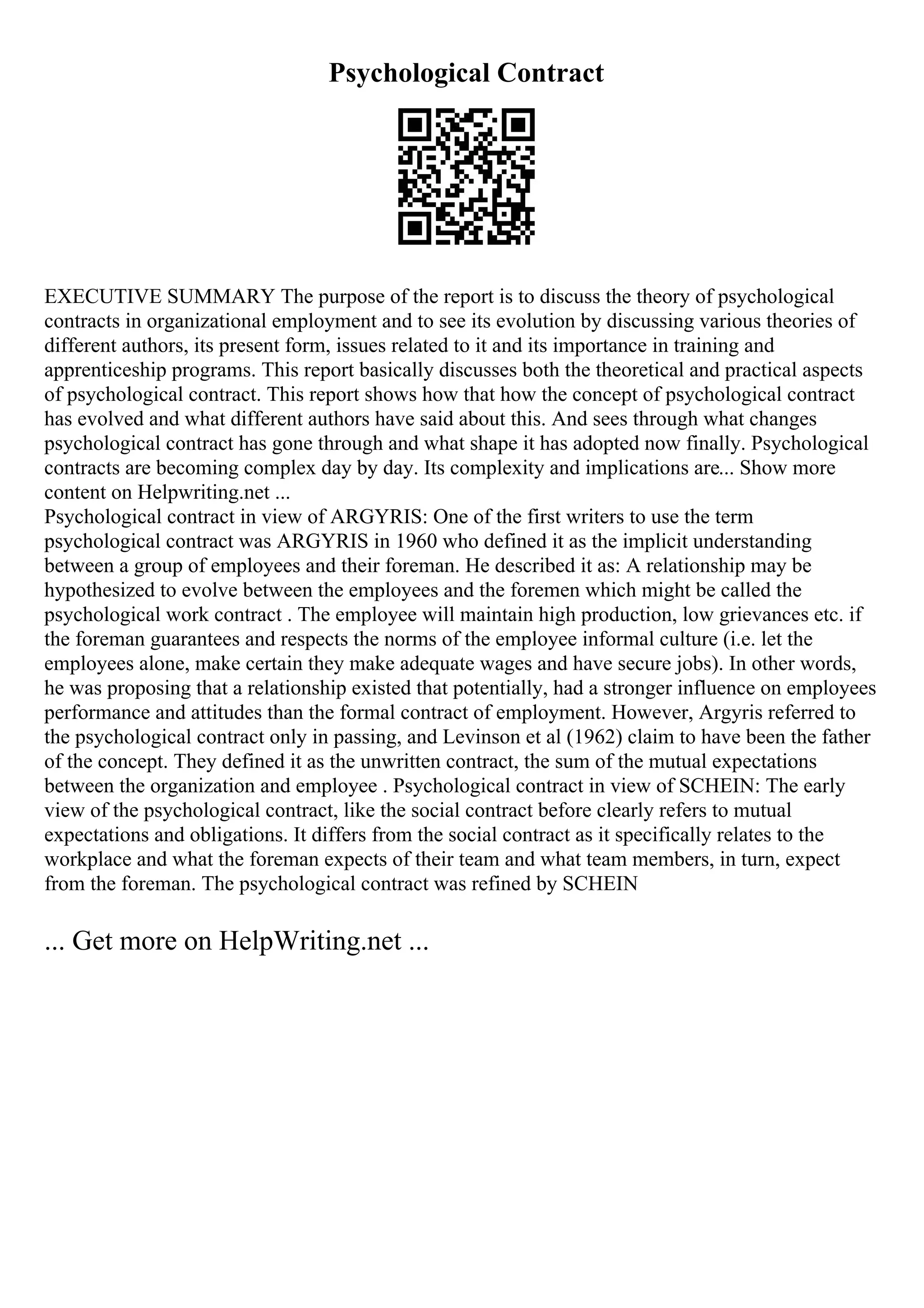 Psychological Contract
EXECUTIVE SUMMARY The purpose of the report is to discuss the theory of psychological
contracts in organizational employment and to see its evolution by discussing various theories of
different authors, its present form, issues related to it and its importance in training and
apprenticeship programs. This report basically discusses both the theoretical and practical aspects
of psychological contract. This report shows how that how the concept of psychological contract
has evolved and what different authors have said about this. And sees through what changes
psychological contract has gone through and what shape it has adopted now finally. Psychological
contracts are becoming complex day by day. Its complexity and implications are... Show more
content on Helpwriting.net ...
Psychological contract in view of ARGYRIS: One of the first writers to use the term
psychological contract was ARGYRIS in 1960 who defined it as the implicit understanding
between a group of employees and their foreman. He described it as: A relationship may be
hypothesized to evolve between the employees and the foremen which might be called the
psychological work contract . The employee will maintain high production, low grievances etc. if
the foreman guarantees and respects the norms of the employee informal culture (i.e. let the
employees alone, make certain they make adequate wages and have secure jobs). In other words,
he was proposing that a relationship existed that potentially, had a stronger influence on employees
performance and attitudes than the formal contract of employment. However, Argyris referred to
the psychological contract only in passing, and Levinson et al (1962) claim to have been the father
of the concept. They defined it as the unwritten contract, the sum of the mutual expectations
between the organization and employee . Psychological contract in view of SCHEIN: The early
view of the psychological contract, like the social contract before clearly refers to mutual
expectations and obligations. It differs from the social contract as it specifically relates to the
workplace and what the foreman expects of their team and what team members, in turn, expect
from the foreman. The psychological contract was refined by SCHEIN
... Get more on HelpWriting.net ...
 