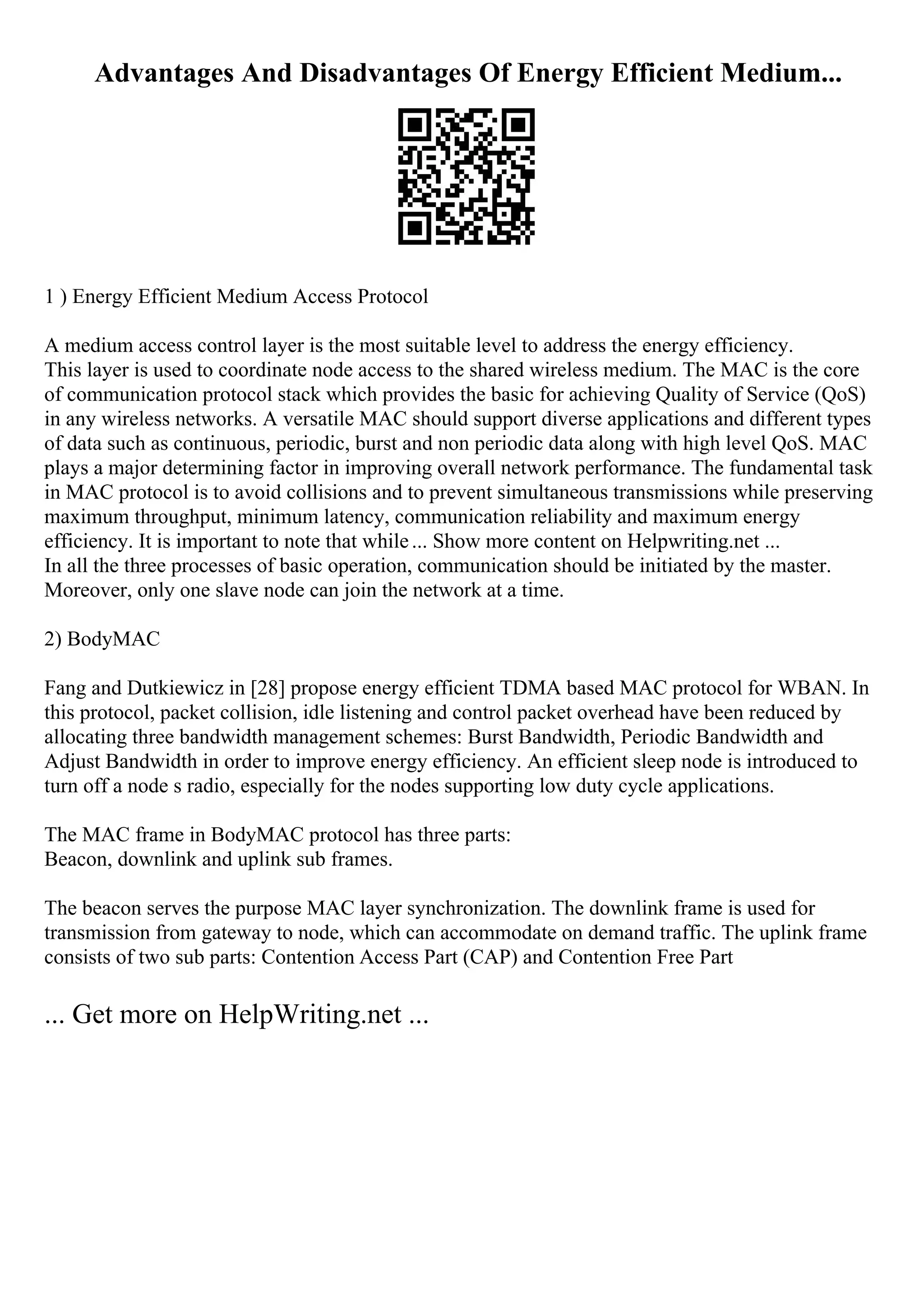 Advantages And Disadvantages Of Energy Efficient Medium...
1 ) Energy Efficient Medium Access Protocol
A medium access control layer is the most suitable level to address the energy efficiency.
This layer is used to coordinate node access to the shared wireless medium. The MAC is the core
of communication protocol stack which provides the basic for achieving Quality of Service (QoS)
in any wireless networks. A versatile MAC should support diverse applications and different types
of data such as continuous, periodic, burst and non periodic data along with high level QoS. MAC
plays a major determining factor in improving overall network performance. The fundamental task
in MAC protocol is to avoid collisions and to prevent simultaneous transmissions while preserving
maximum throughput, minimum latency, communication reliability and maximum energy
efficiency. It is important to note that while... Show more content on Helpwriting.net ...
In all the three processes of basic operation, communication should be initiated by the master.
Moreover, only one slave node can join the network at a time.
2) BodyMAC
Fang and Dutkiewicz in [28] propose energy efficient TDMA based MAC protocol for WBAN. In
this protocol, packet collision, idle listening and control packet overhead have been reduced by
allocating three bandwidth management schemes: Burst Bandwidth, Periodic Bandwidth and
Adjust Bandwidth in order to improve energy efficiency. An efficient sleep node is introduced to
turn off a node s radio, especially for the nodes supporting low duty cycle applications.
The MAC frame in BodyMAC protocol has three parts:
Beacon, downlink and uplink sub frames.
The beacon serves the purpose MAC layer synchronization. The downlink frame is used for
transmission from gateway to node, which can accommodate on demand traffic. The uplink frame
consists of two sub parts: Contention Access Part (CAP) and Contention Free Part
... Get more on HelpWriting.net ...
 