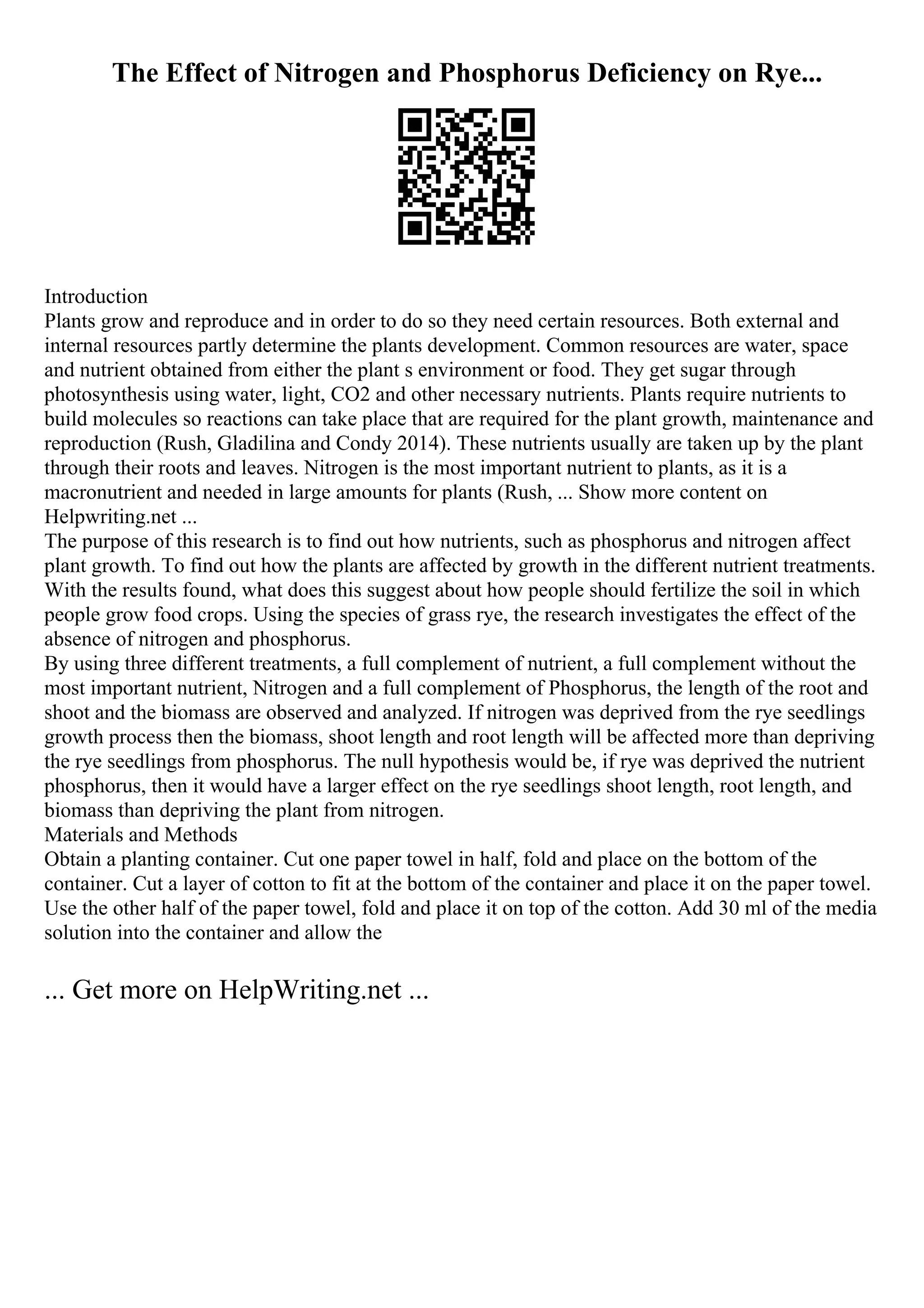 The Effect of Nitrogen and Phosphorus Deficiency on Rye...
Introduction
Plants grow and reproduce and in order to do so they need certain resources. Both external and
internal resources partly determine the plants development. Common resources are water, space
and nutrient obtained from either the plant s environment or food. They get sugar through
photosynthesis using water, light, CO2 and other necessary nutrients. Plants require nutrients to
build molecules so reactions can take place that are required for the plant growth, maintenance and
reproduction (Rush, Gladilina and Condy 2014). These nutrients usually are taken up by the plant
through their roots and leaves. Nitrogen is the most important nutrient to plants, as it is a
macronutrient and needed in large amounts for plants (Rush, ... Show more content on
Helpwriting.net ...
The purpose of this research is to find out how nutrients, such as phosphorus and nitrogen affect
plant growth. To find out how the plants are affected by growth in the different nutrient treatments.
With the results found, what does this suggest about how people should fertilize the soil in which
people grow food crops. Using the species of grass rye, the research investigates the effect of the
absence of nitrogen and phosphorus.
By using three different treatments, a full complement of nutrient, a full complement without the
most important nutrient, Nitrogen and a full complement of Phosphorus, the length of the root and
shoot and the biomass are observed and analyzed. If nitrogen was deprived from the rye seedlings
growth process then the biomass, shoot length and root length will be affected more than depriving
the rye seedlings from phosphorus. The null hypothesis would be, if rye was deprived the nutrient
phosphorus, then it would have a larger effect on the rye seedlings shoot length, root length, and
biomass than depriving the plant from nitrogen.
Materials and Methods
Obtain a planting container. Cut one paper towel in half, fold and place on the bottom of the
container. Cut a layer of cotton to fit at the bottom of the container and place it on the paper towel.
Use the other half of the paper towel, fold and place it on top of the cotton. Add 30 ml of the media
solution into the container and allow the
... Get more on HelpWriting.net ...
 
