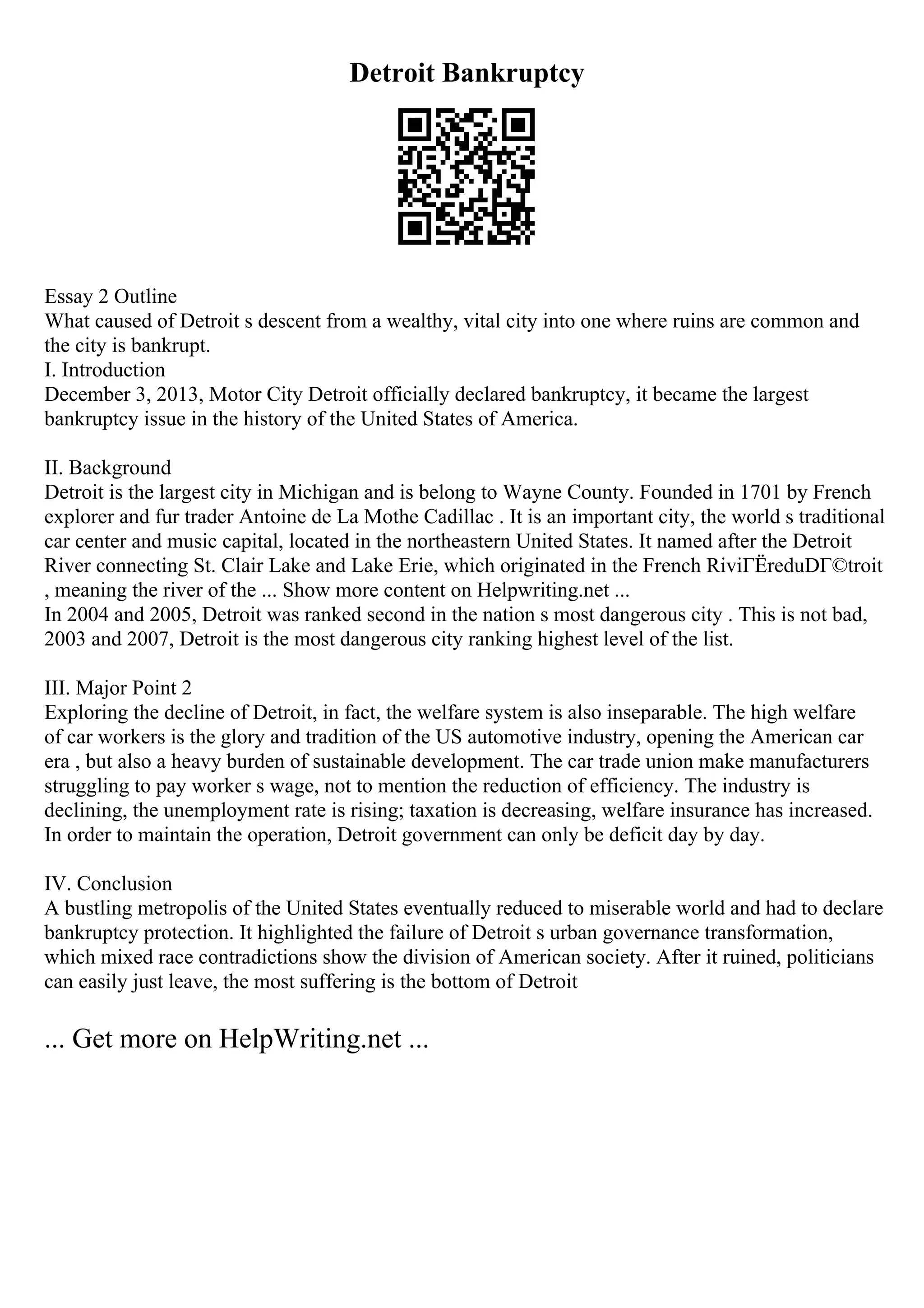 Detroit Bankruptcy
Essay 2 Outline
What caused of Detroit s descent from a wealthy, vital city into one where ruins are common and
the city is bankrupt.
I. Introduction
December 3, 2013, Motor City Detroit officially declared bankruptcy, it became the largest
bankruptcy issue in the history of the United States of America.
II. Background
Detroit is the largest city in Michigan and is belong to Wayne County. Founded in 1701 by French
explorer and fur trader Antoine de La Mothe Cadillac . It is an important city, the world s traditional
car center and music capital, located in the northeastern United States. It named after the Detroit
River connecting St. Clair Lake and Lake Erie, which originated in the French RiviГЁreduDГ©troit
, meaning the river of the ... Show more content on Helpwriting.net ...
In 2004 and 2005, Detroit was ranked second in the nation s most dangerous city . This is not bad,
2003 and 2007, Detroit is the most dangerous city ranking highest level of the list.
III. Major Point 2
Exploring the decline of Detroit, in fact, the welfare system is also inseparable. The high welfare
of car workers is the glory and tradition of the US automotive industry, opening the American car
era , but also a heavy burden of sustainable development. The car trade union make manufacturers
struggling to pay worker s wage, not to mention the reduction of efficiency. The industry is
declining, the unemployment rate is rising; taxation is decreasing, welfare insurance has increased.
In order to maintain the operation, Detroit government can only be deficit day by day.
IV. Conclusion
A bustling metropolis of the United States eventually reduced to miserable world and had to declare
bankruptcy protection. It highlighted the failure of Detroit s urban governance transformation,
which mixed race contradictions show the division of American society. After it ruined, politicians
can easily just leave, the most suffering is the bottom of Detroit
... Get more on HelpWriting.net ...
 