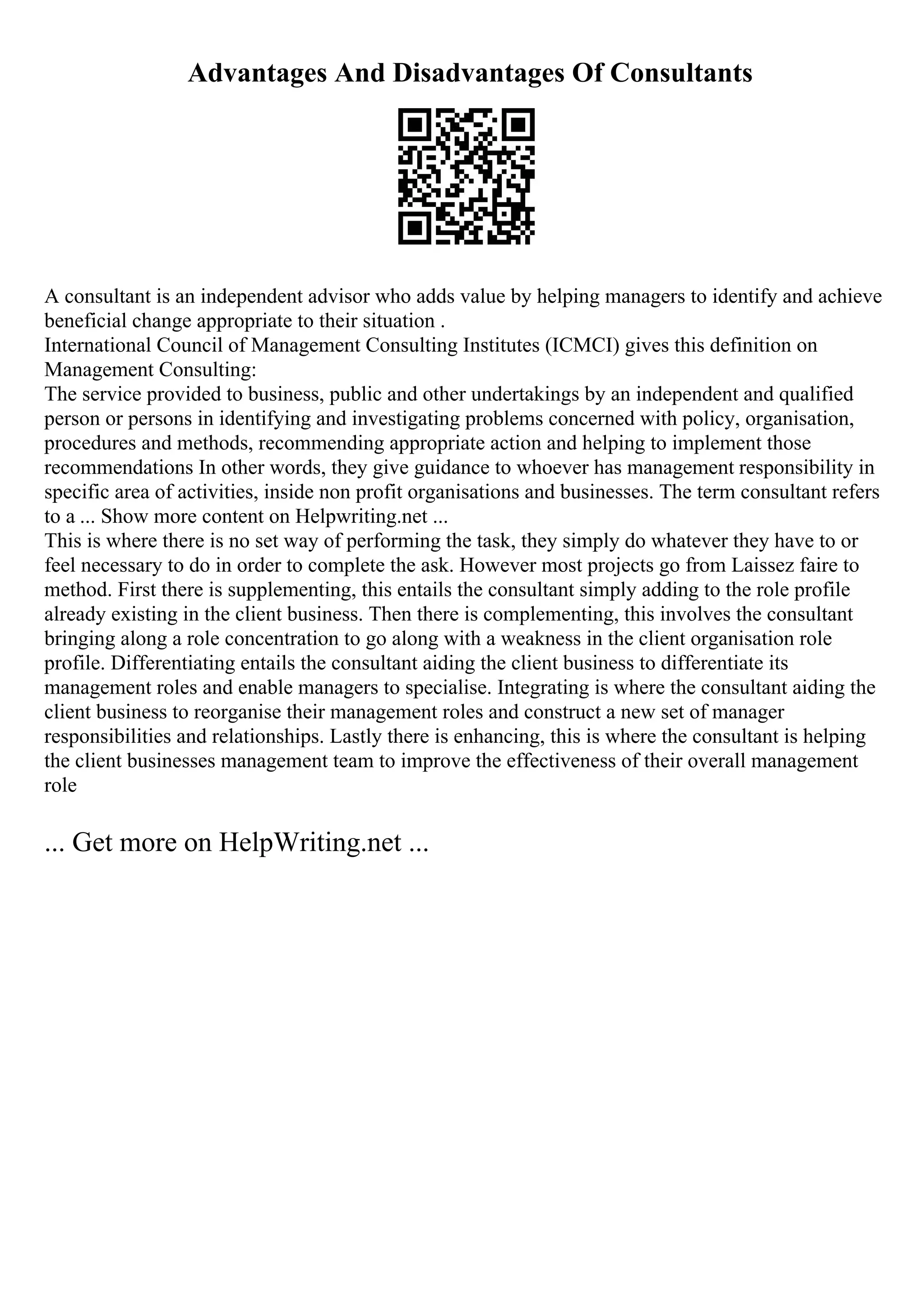 Advantages And Disadvantages Of Consultants
A consultant is an independent advisor who adds value by helping managers to identify and achieve
beneficial change appropriate to their situation .
International Council of Management Consulting Institutes (ICMCI) gives this definition on
Management Consulting:
The service provided to business, public and other undertakings by an independent and qualified
person or persons in identifying and investigating problems concerned with policy, organisation,
procedures and methods, recommending appropriate action and helping to implement those
recommendations In other words, they give guidance to whoever has management responsibility in
specific area of activities, inside non profit organisations and businesses. The term consultant refers
to a ... Show more content on Helpwriting.net ...
This is where there is no set way of performing the task, they simply do whatever they have to or
feel necessary to do in order to complete the ask. However most projects go from Laissez faire to
method. First there is supplementing, this entails the consultant simply adding to the role profile
already existing in the client business. Then there is complementing, this involves the consultant
bringing along a role concentration to go along with a weakness in the client organisation role
profile. Differentiating entails the consultant aiding the client business to differentiate its
management roles and enable managers to specialise. Integrating is where the consultant aiding the
client business to reorganise their management roles and construct a new set of manager
responsibilities and relationships. Lastly there is enhancing, this is where the consultant is helping
the client businesses management team to improve the effectiveness of their overall management
role
... Get more on HelpWriting.net ...
 