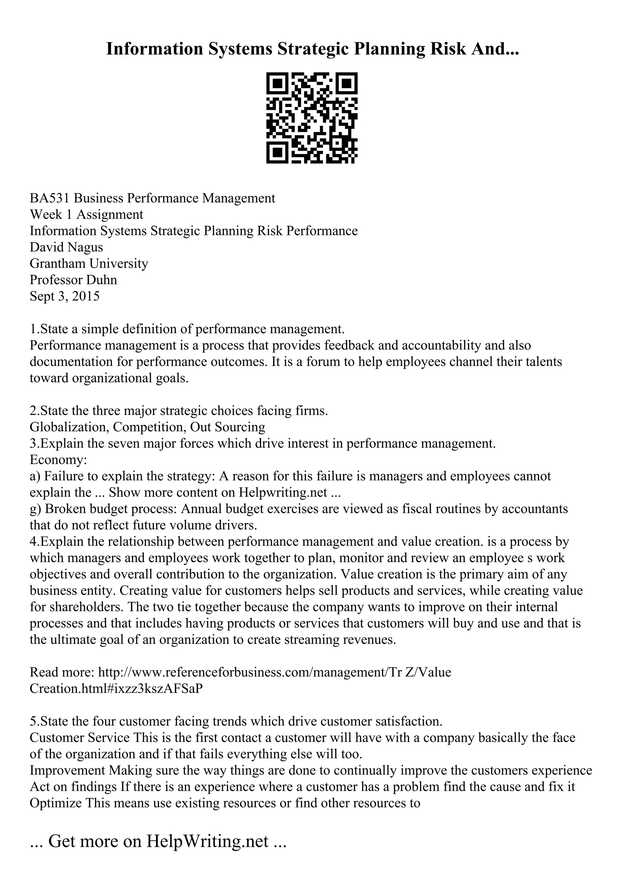 Information Systems Strategic Planning Risk And...
BA531 Business Performance Management
Week 1 Assignment
Information Systems Strategic Planning Risk Performance
David Nagus
Grantham University
Professor Duhn
Sept 3, 2015
1.State a simple definition of performance management.
Performance management is a process that provides feedback and accountability and also
documentation for performance outcomes. It is a forum to help employees channel their talents
toward organizational goals.
2.State the three major strategic choices facing firms.
Globalization, Competition, Out Sourcing
3.Explain the seven major forces which drive interest in performance management.
Economy:
a) Failure to explain the strategy: A reason for this failure is managers and employees cannot
explain the ... Show more content on Helpwriting.net ...
g) Broken budget process: Annual budget exercises are viewed as fiscal routines by accountants
that do not reflect future volume drivers.
4.Explain the relationship between performance management and value creation. is a process by
which managers and employees work together to plan, monitor and review an employee s work
objectives and overall contribution to the organization. Value creation is the primary aim of any
business entity. Creating value for customers helps sell products and services, while creating value
for shareholders. The two tie together because the company wants to improve on their internal
processes and that includes having products or services that customers will buy and use and that is
the ultimate goal of an organization to create streaming revenues.
Read more: http://www.referenceforbusiness.com/management/Tr Z/Value
Creation.html#ixzz3kszAFSaP
5.State the four customer facing trends which drive customer satisfaction.
Customer Service This is the first contact a customer will have with a company basically the face
of the organization and if that fails everything else will too.
Improvement Making sure the way things are done to continually improve the customers experience
Act on findings If there is an experience where a customer has a problem find the cause and fix it
Optimize This means use existing resources or find other resources to
... Get more on HelpWriting.net ...
 