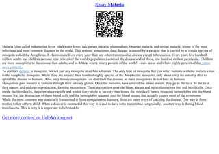 Essay Malaria
Malaria (also called biduoterian fever, blackwater fever, falciparum malaria, plasmodium, Quartan malaria, and tertian malaria) is one of the most
infectious and most common diseases in the world. This serious, sometimes–fatal disease is caused by a parasite that is carried by a certain species of
mosquito called the Anopheles. It claims more lives every year than any other transmissible disease except tuberculosis. Every year, five hundred
million adults and children (around nine percent of the world's population) contract the disease and of these, one hundred million people die. Children
are more susceptible to the disease than adults, and in Africa, where ninety percent of the world's cases occur and where eighty percent of the...show
more content...
To contract malaria, a mosquito, but not just any mosquito must bite a human. The only type of mosquito that can infect humans with the malaria virus
is the Anopheles mosquito. While there are around three hundred eighty species of the Anopheline mosquito, only about sixty are actually able to
spread the disease to humans. Also, only female mosquitoes can distribute the disease, as male mosquitoes do not feed on humans.
Mosquitoes pass malaria to humans through their salivary glands. Once the parasites have entered the blood stream, they go to the liver. In the liver
they mature and undergo reproduction, forming merozoites. These merozoites enter the blood stream and inject themselves into red blood cells. Once
inside the blood cells, they reproduce rapidly and within forty–eight to seventy–two hours, the blood cell bursts, releasing hemoglobin into the blood
stream. It is the destruction of these blood cells and the hemoglobin released into the blood stream that actually causes most of the symptoms.
While the most common way malaria is transmitted is from mosquitoes to humans, there are other ways of catching the disease. One way is from
mother to her unborn child. When a disease is contracted this way it is said to have been transmitted congenitally. Another way is during blood
transfusions. This is why it is important to be tested for
Get more content on HelpWriting.net
 