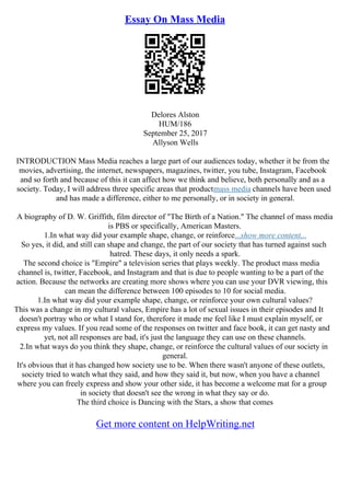 Essay On Mass Media
Delores Alston
HUM/186
September 25, 2017
Allyson Wells
INTRODUCTION Mass Media reaches a large part of our audiences today, whether it be from the
movies, advertising, the internet, newspapers, magazines, twitter, you tube, Instagram, Facebook
and so forth and because of this it can affect how we think and believe, both personally and as a
society. Today, I will address three specific areas that productmass media channels have been used
and has made a difference, either to me personally, or in society in general.
A biography of D. W. Griffith, film director of "The Birth of a Nation." The channel of mass media
is PBS or specifically, American Masters.
1.In what way did your example shape, change, or reinforce...show more content...
So yes, it did, and still can shape and change, the part of our society that has turned against such
hatred. These days, it only needs a spark.
The second choice is "Empire" a television series that plays weekly. The product mass media
channel is, twitter, Facebook, and Instagram and that is due to people wanting to be a part of the
action. Because the networks are creating more shows where you can use your DVR viewing, this
can mean the difference between 100 episodes to 10 for social media.
1.In what way did your example shape, change, or reinforce your own cultural values?
This was a change in my cultural values, Empire has a lot of sexual issues in their episodes and It
doesn't portray who or what I stand for, therefore it made me feel like I must explain myself, or
express my values. If you read some of the responses on twitter and face book, it can get nasty and
yet, not all responses are bad, it's just the language they can use on these channels.
2.In what ways do you think they shape, change, or reinforce the cultural values of our society in
general.
It's obvious that it has changed how society use to be. When there wasn't anyone of these outlets,
society tried to watch what they said, and how they said it, but now, when you have a channel
where you can freely express and show your other side, it has become a welcome mat for a group
in society that doesn't see the wrong in what they say or do.
The third choice is Dancing with the Stars, a show that comes
Get more content on HelpWriting.net
 