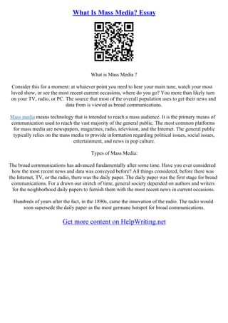 What Is Mass Media? Essay
What is Mass Media ?
Consider this for a moment: at whatever point you need to hear your main tune, watch your most
loved show, or see the most recent current occasions, where do you go? You more than likely turn
on your TV, radio, or PC. The source that most of the overall population uses to get their news and
data from is viewed as broad communications.
Mass media means technology that is intended to reach a mass audience. It is the primary means of
communication used to reach the vast majority of the general public. The most common platforms
for mass media are newspapers, magazines, radio, television, and the Internet. The general public
typically relies on the mass media to provide information regarding political issues, social issues,
entertainment, and news in pop culture.
Types of Mass Media:
The broad communications has advanced fundamentally after some time. Have you ever considered
how the most recent news and data was conveyed before? All things considered, before there was
the Internet, TV, or the radio, there was the daily paper. The daily paper was the first stage for broad
communications. For a drawn out stretch of time, general society depended on authors and writers
for the neighborhood daily papers to furnish them with the most recent news in current occasions.
Hundreds of years after the fact, in the 1890s, came the innovation of the radio. The radio would
soon supersede the daily paper as the most germane hotspot for broad communications.
Get more content on HelpWriting.net
 
