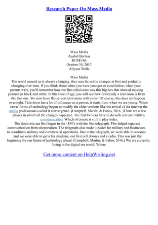 Research Paper On Mass Media
Mass Media
Anabel Borbon
HUM/186
October 30, 2017
Allyson Wells
Mass Media
The world around us is always changing, they may be subtle changes at first and gradually
changing over time. If you think about when you were younger or even before; when your
parents were, you'll remember how the first televisions was this big box that showed moving
pictures in black and white. In this time of age, you will see how drastically a television is from
the first one. We now have flat screen televisions with color! Of course, this does not happen
overnight. Television has a lot of influence on a person, it starts from when we are young. When
newer forms of technology began to modify the older versions like the arrival of the internet the
media professionals called it convergence. (Campbell, Martin, & Fabos, 2016, )There are a few
phases in which all the changes happened. The first two era have to do with oral and written
communication. Which of course is still in play today.
The electronic era first began in the 1840's with the first telegraph. This helped separate
communication from teleportation. The telegraph also made it easier for military and businesses
to coordinate military and commercial operations. Due to the telegraph, we were able to advance
and we were able to get a fax machine, our first cell phones and a radio. This was just the
beginning for our future of technology ahead. (Campbell, Martin, & Fabos, 2016,) We are currently
living in the digital era world. Where
Get more content on HelpWriting.net
 
