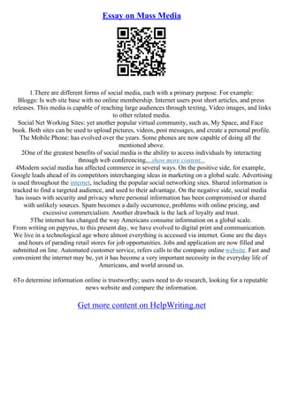Essay on Mass Media
1.There are different forms of social media, each with a primary purpose. For example:
Bloggs: Is web site base with no online membership. Internet users post short articles, and press
releases. This media is capable of reaching large audiences through texting, Video images, and links
to other related media.
Social Net Working Sites: yet another popular virtual community, such as, My Space, and Face
book. Both sites can be used to upload pictures, videos, post messages, and create a personal profile.
The Mobile Phone: has evolved over the years. Some phones are now capable of doing all the
mentioned above.
2One of the greatest benefits of social media is the ability to access individuals by interacting
through web conferencing,...show more content...
4Modern social media has affected commerce in several ways. On the positive side, for example,
Google leads ahead of its competitors interchanging ideas in marketing on a global scale. Advertising
is used throughout the internet, including the popular social networking sites. Shared information is
tracked to find a targeted audience, and used to their advantage. On the negative side, social media
has issues with security and privacy where personal information has been compromised or shared
with unlikely sources. Spam becomes a daily occurrence, problems with online pricing, and
excessive commercialism. Another drawback is the lack of loyalty and trust.
5The internet has changed the way Americans consume information on a global scale.
From writing on papyrus, to this present day, we have evolved to digital print and communication.
We live in a technological age where almost everything is accessed via internet. Gone are the days
and hours of parading retail stores for job opportunities. Jobs and application are now filled and
submitted on line. Automated customer service, refers calls to the company online website. Fast and
convenient the internet may be, yet it has become a very important necessity in the everyday life of
Americans, and world around us.
6To determine information online is trustworthy; users need to do research, looking for a reputable
news website and compare the information.
Get more content on HelpWriting.net
 