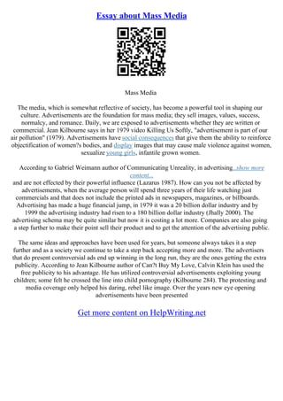 Essay about Mass Media
Mass Media
The media, which is somewhat reflective of society, has become a powerful tool in shaping our
culture. Advertisements are the foundation for mass media; they sell images, values, success,
normalcy, and romance. Daily, we are exposed to advertisements whether they are written or
commercial. Jean Kilbourne says in her 1979 video Killing Us Softly, "advertisement is part of our
air pollution" (1979). Advertisements have social consequences that give them the ability to reinforce
objectification of women?s bodies, and display images that may cause male violence against women,
sexualize young girls, infantile grown women.
According to Gabriel Weimann author of Communicating Unreality, in advertising...show more
content...
and are not effected by their powerful influence (Lazarus 1987). How can you not be affected by
advertisements, when the average person will spend three years of their life watching just
commercials and that does not include the printed ads in newspapers, magazines, or billboards.
Advertising has made a huge financial jump, in 1979 it was a 20 billion dollar industry and by
1999 the advertising industry had risen to a 180 billion dollar industry (Jhally 2000). The
advertising schema may be quite similar but now it is costing a lot more. Companies are also going
a step further to make their point sell their product and to get the attention of the advertising public.
The same ideas and approaches have been used for years, but someone always takes it a step
further and as a society we continue to take a step back accepting more and more. The advertisers
that do present controversial ads end up winning in the long run, they are the ones getting the extra
publicity. According to Jean Kilbourne author of Can?t Buy My Love, Calvin Klein has used the
free publicity to his advantage. He has utilized controversial advertisements exploiting young
children; some felt he crossed the line into child pornography (Kilbourne 284). The protesting and
media coverage only helped his daring, rebel like image. Over the years new eye opening
advertisements have been presented
Get more content on HelpWriting.net
 