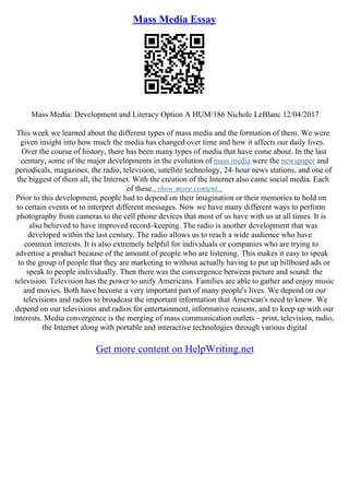 Mass Media Essay
Mass Media: Development and Literacy Option A HUM/186 Nichole LeBlanc 12/04/2017
This week we learned about the different types of mass media and the formation of them. We were
given insight into how much the media has changed over time and how it affects our daily lives.
Over the course of history, there has been many types of media that have come about. In the last
century, some of the major developments in the evolution of mass media were the newspaper and
periodicals, magazines, the radio, television, satellite technology, 24–hour news stations, and one of
the biggest of them all, the Internet. With the creation of the Internet also came social media. Each
of these...show more content...
Prior to this development, people had to depend on their imagination or their memories to hold on
to certain events or to interpret different messages. Now we have many different ways to perform
photography from cameras to the cell phone devices that most of us have with us at all times. It is
also believed to have improved record–keeping. The radio is another development that was
developed within the last century. The radio allows us to reach a wide audience who have
common interests. It is also extremely helpful for individuals or companies who are trying to
advertise a product because of the amount of people who are listening. This makes it easy to speak
to the group of people that they are marketing to without actually having to put up billboard ads or
speak to people individually. Then there was the convergence between picture and sound: the
television. Television has the power to unify Americans. Families are able to gather and enjoy music
and movies. Both have become a very important part of many people's lives. We depend on our
televisions and radios to broadcast the important information that American's need to know. We
depend on our televisions and radios for entertainment, informative reasons, and to keep up with our
interests. Media convergence is the merging of mass communication outlets – print, television, radio,
the Internet along with portable and interactive technologies through various digital
Get more content on HelpWriting.net
 