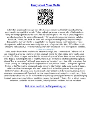 Essay about Mass Media
Before fast spreading technology was introduced, politicians had limited ways of gathering
supporters for their political agenda. Today, technology is used to spread a lot of information to
many different people around the world. Online websites play a vital role in spreading political
agendas throughout the masses of the country. Through the technological changes, including
Facebook, Twitter, and Rock the Vote, political agendas are beginning to spread through
demographics that were harder to target before the Internet became easily accessible. These
demographics include men and women eighteen years of age and older. Over 500 million people
are active on Facebook, a social networking site where anyone can voice their opinions and ideas.
...show more content...
Today, people always have access to the Internet on the go, and "The beauty of Twitter is that it
can be portable, allowing you to tweet from your cell phone. So when critical news breaks, your
elected official can keep you apprised of the latest developments" (Orr). Since statuses and updates
come directly from the politician or celebrity themselves, Twitter is a reliable source to people and
it is not "lost in translation." Although more people are "tweeting" every day, older generations that
cannot keep up are lacking in publicizing themselves in a political format. The negative aspect on
Twitter is that "the relative newness of social networks like Twitter, make social media strategy a
nebulous affair for campaigns who aren't blessed with an intuitive grasp of these fast–paced
platforms"(James). Because social media is such a new concept in today's society, many political
campaign managers are still figuring it out how to use it to their advantage in a positive way. If the
candidates for office who are not used to today's technology cannot get with the fast paced changing
times of today, why would citizens want them running their country? In an effort to attract younger
audiences, celebrities such as Madonna, Jake Gyllenhaal, and Janet Jackson have been
Get more content on HelpWriting.net
 