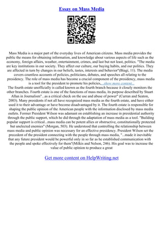 Essay on Mass Media
Mass Media is a major part of the everyday lives of American citizens. Mass media provides the
public the means for obtaining information, and knowledge about various aspects of life such as the
economy, foreign affairs, weather, entertainment, crimes, and last but not least, politics. "The media
are key institutions in our society. They affect our culture, our buying habits, and our politics. They
are affected in turn by changes in our beliefs, tastes, interests and behavior"(Biagi, 11). The media
covers countless accounts of policies, politicians, debates, and speeches all relating to the
presidency. The role of mass media has become a crucial component of the presidency, mass media
is a tool for the president to promote his policies,...show more content...
The fourth estate unofficially is called known as the fourth branch because it closely monitors the
other branches. Fourth estate is one of the functions of mass media, its purpose described by Stuart
Allan in Journalism"...as a critical check on the use and abuse of power" (Curran and Seaton,
2003). Many presidents if not all have recognized mass media as the fourth estate, and have either
used it to their advantage or have become disadvantaged by it. The fourth estate is responsible for
shaping the public opinion of the American people with the information disclosed by mass media
outlets. Former President Wilson was adamant on establishing an increase in presidential authority
through the public support, which he did through the adaptation of mass media as a tool. "Building
popular support is critical...mass media can be potent allies or obstructive, constitutionally protected
but unelected enemies" (Morgan, 503). He understood that controlling the relationship between
mass media and public opinion was necessary for an effective presidency. President Wilson set the
precedent of the president connecting with the people through mass media, "...made it inevitable
that any future president would be powerful only in so far as he established communication with
the people and spoke effectively for them"(Milkis and Nelson, 246). His goal was to increase the
value of public opinion to produce a great
Get more content on HelpWriting.net
 